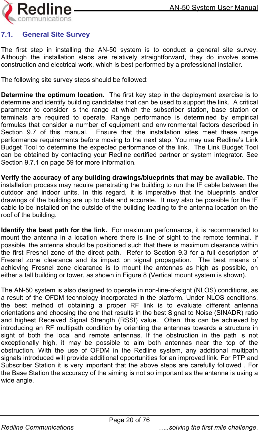     AN-50 System User Manual  Redline Communications  …..solving the first mile challenge. 7.1.  General Site Survey  The first step in installing the AN-50 system is to conduct a general site survey.  Although the installation steps are relatively straightforward, they do involve some construction and electrical work, which is best performed by a professional installer.    The following site survey steps should be followed:  Determine the optimum location.  The first key step in the deployment exercise is to determine and identify building candidates that can be used to support the link.  A critical parameter to consider is the range at which the subscriber station, base station or terminals are required to operate. Range performance is determined by empirical formulas that consider a number of equipment and environmental factors described in Section 9.7 of this manual.  Ensure that the installation sites meet these range performance requirements before moving to the next step. You may use Redline’s Link Budget Tool to determine the expected performance of the link.  The Link Budget Tool can be obtained by contacting your Redline certified partner or system integrator. See Section 9.7.1 on page 59 for more information.   Verify the accuracy of any building drawings/blueprints that may be available. The installation process may require penetrating the building to run the IF cable between the outdoor and indoor units. In this regard, it is imperative that the blueprints and/or drawings of the building are up to date and accurate.  It may also be possible for the IF cable to be installed on the outside of the building leading to the antenna location on the roof of the building.  Identify the best path for the link.  For maximum performance, it is recommended to mount the antenna in a location where there is line of sight to the remote terminal. If possible, the antenna should be positioned such that there is maximum clearance within the first Fresnel zone of the direct path.  Refer to Section 9.3 for a full description of Fresnel zone clearance and its impact on signal propagation.  The best means of achieving Fresnel zone clearance is to mount the antennas as high as possible, on either a tall building or tower, as shown in Figure 8 (Vertical mount system is shown).    The AN-50 system is also designed to operate in non-line-of-sight (NLOS) conditions, as a result of the OFDM technology incorporated in the platform. Under NLOS conditions, the best method of obtaining a proper RF link is to evaluate different antenna orientations and choosing the one that results in the best Signal to Noise (SINADR) ratio and highest Received Signal Strength (RSSI) value.  Often, this can be achieved by introducing an RF multipath condition by orienting the antennas towards a structure in sight of both the local and remote antennas. If the obstruction in the path is not exceptionally high, it may be possible to aim both antennas near the top of the obstruction. With the use of OFDM in the Redline system, any additional multipath signals introduced will provide additional opportunities for an improved link. For PTP and Subscriber Station it is very important that the above steps are carefully followed . For the Base Station the accuracy of the aiming is not so important as the antenna is using a wide angle.  Page 20 of 76