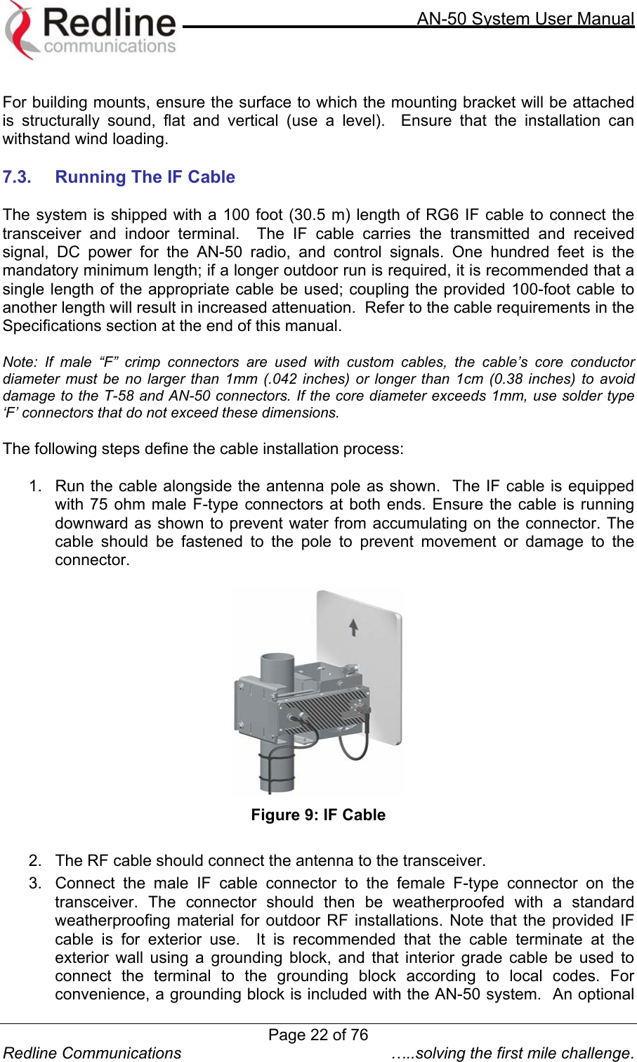     AN-50 System User Manual  Redline Communications  …..solving the first mile challenge.  For building mounts, ensure the surface to which the mounting bracket will be attached is structurally sound, flat and vertical (use a level).  Ensure that the installation can withstand wind loading.   7.3.  Running The IF Cable  The system is shipped with a 100 foot (30.5 m) length of RG6 IF cable to connect the transceiver and indoor terminal.  The IF cable carries the transmitted and received signal, DC power for the AN-50 radio, and control signals. One hundred feet is the mandatory minimum length; if a longer outdoor run is required, it is recommended that a single length of the appropriate cable be used; coupling the provided 100-foot cable to another length will result in increased attenuation.  Refer to the cable requirements in the Specifications section at the end of this manual.   Note: If male “F” crimp connectors are used with custom cables, the cable’s core conductor diameter must be no larger than 1mm (.042 inches) or longer than 1cm (0.38 inches) to avoid damage to the T-58 and AN-50 connectors. If the core diameter exceeds 1mm, use solder type ‘F’ connectors that do not exceed these dimensions.   The following steps define the cable installation process:  1.  Run the cable alongside the antenna pole as shown.  The IF cable is equipped with 75 ohm male F-type connectors at both ends. Ensure the cable is running downward as shown to prevent water from accumulating on the connector. The cable should be fastened to the pole to prevent movement or damage to the connector.  Figure 9: IF Cable    2.  The RF cable should connect the antenna to the transceiver.  3.  Connect the male IF cable connector to the female F-type connector on the transceiver. The connector should then be weatherproofed with a standard weatherproofing material for outdoor RF installations. Note that the provided IF cable is for exterior use.  It is recommended that the cable terminate at the exterior wall using a grounding block, and that interior grade cable be used to connect the terminal to the grounding block according to local codes. For convenience, a grounding block is included with the AN-50 system.  An optional Page 22 of 76