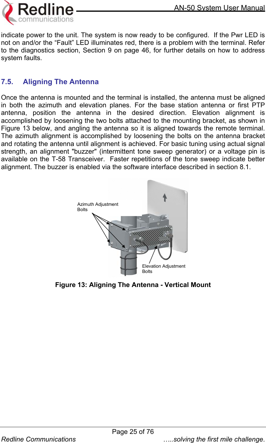     AN-50 System User Manual  Redline Communications  …..solving the first mile challenge. indicate power to the unit. The system is now ready to be configured.  If the Pwr LED is not on and/or the “Fault” LED illuminates red, there is a problem with the terminal. Refer to the diagnostics section, Section 9 on page 46, for further details on how to address system faults.     7.5.  Aligning The Antenna  Once the antenna is mounted and the terminal is installed, the antenna must be aligned in both the azimuth and elevation planes. For the base station antenna or first PTP antenna, position the antenna in the desired direction. Elevation alignment is accomplished by loosening the two bolts attached to the mounting bracket, as shown in Figure 13 below, and angling the antenna so it is aligned towards the remote terminal.  The azimuth alignment is accomplished by loosening the bolts on the antenna bracket and rotating the antenna until alignment is achieved. For basic tuning using actual signal strength, an alignment &quot;buzzer&quot; (intermittent tone sweep generator) or a voltage pin is available on the T-58 Transceiver.  Faster repetitions of the tone sweep indicate better alignment. The buzzer is enabled via the software interface described in section 8.1.     Azimuth Adjustment  Bolts Elevation Adjustment Bolts   Figure 13: Aligning The Antenna - Vertical Mount    Page 25 of 76