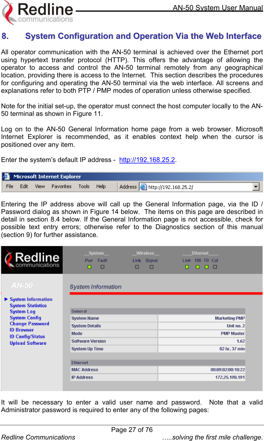     AN-50 System User Manual  Redline Communications  …..solving the first mile challenge. 88..    SSyysstteemm  CCoonnffiigguurraattiioonn  aanndd  OOppeerraattiioonn  VViiaa  tthhee  WWeebb  IInntteerrffaaccee   All operator communication with the AN-50 terminal is achieved over the Ethernet port using hypertext transfer protocol (HTTP). This offers the advantage of allowing the operator to access and control the AN-50 terminal remotely from any geographical location, providing there is access to the Internet.  This section describes the procedures for configuring and operating the AN-50 terminal via the web interface. All screens and explanations refer to both PTP / PMP modes of operation unless otherwise specified.  Note for the initial set-up, the operator must connect the host computer locally to the AN-50 terminal as shown in Figure 11.  Log on to the AN-50 General Information home page from a web browser. Microsoft Internet Explorer is recommended, as it enables context help when the cursor is positioned over any item.   Enter the system’s default IP address -  http://192.168.25.2.     Entering the IP address above will call up the General Information page, via the ID / Password dialog as shown in Figure 14 below.  The items on this page are described in detail in section 8.4 below. If the General Information page is not accessible, check for possible text entry errors; otherwise refer to the Diagnostics section of this manual (section 9) for further assistance.     It will be necessary to enter a valid user name and password.  Note that a valid Administrator password is required to enter any of the following pages: Page 27 of 76