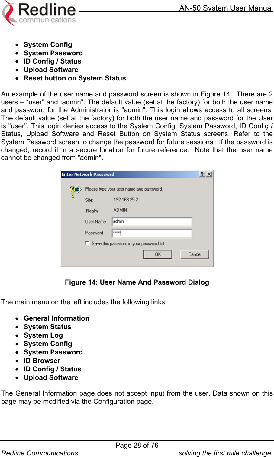     AN-50 System User Manual  Redline Communications  …..solving the first mile challenge.  •  System Config •  System Password •  ID Config / Status •  Upload Software •  Reset button on System Status  An example of the user name and password screen is shown in Figure 14.  There are 2 users – “user” and :admin”. The default value (set at the factory) for both the user name and password for the Administrator is &quot;admin&quot;. This login allows access to all screens.    The default value (set at the factory) for both the user name and password for the User is &quot;user&quot;. This login denies access to the System Config, System Password, ID Config / Status, Upload Software and Reset Button on System Status screens. Refer to the System Password screen to change the password for future sessions.  If the password is changed, record it in a secure location for future reference.  Note that the user name cannot be changed from &quot;admin&quot;.    Figure 14: User Name And Password Dialog  The main menu on the left includes the following links:  •  General Information •  System Status •  System Log •  System Config •  System Password •  ID Browser •  ID Config / Status  •  Upload Software  The General Information page does not accept input from the user. Data shown on this page may be modified via the Configuration page. Page 28 of 76