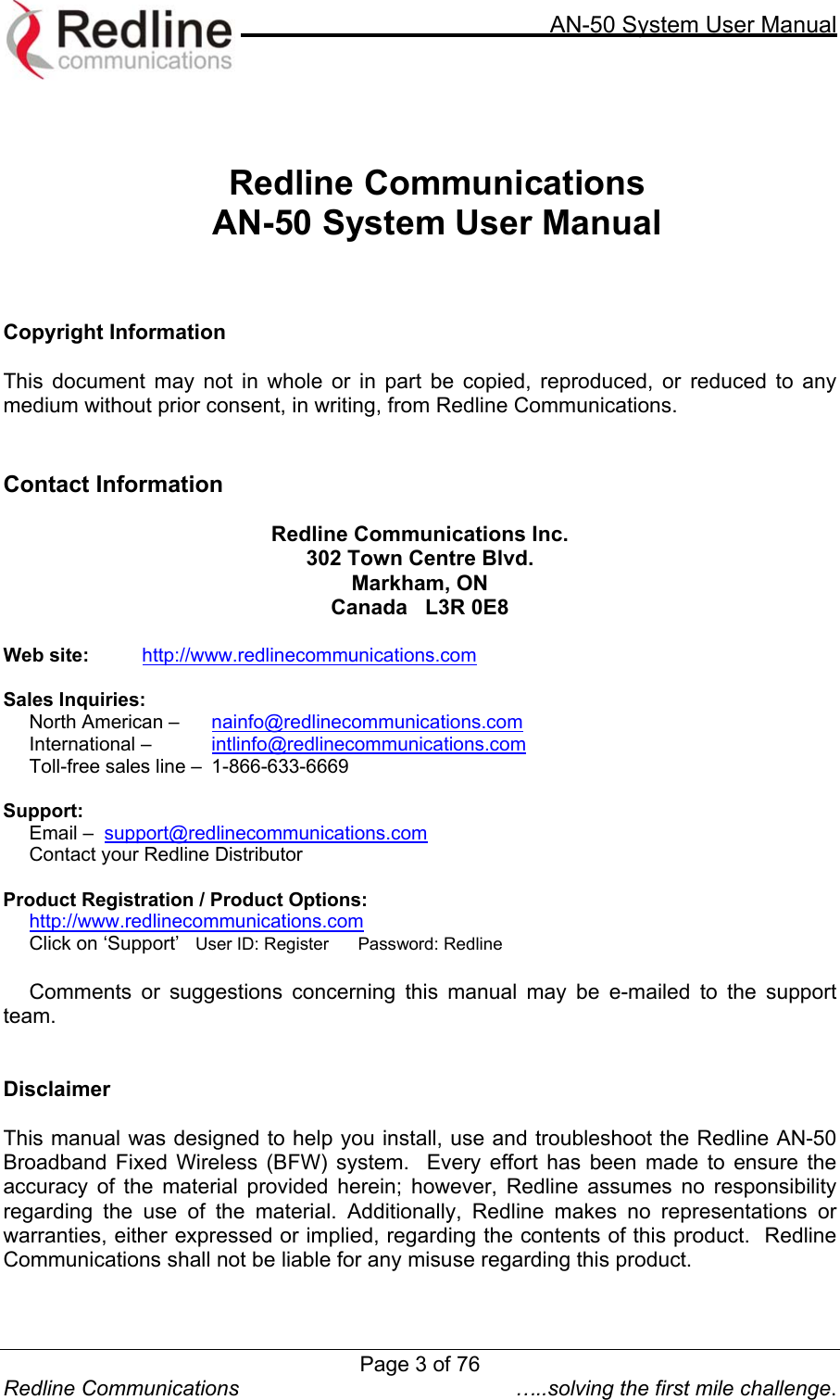     AN-50 System User Manual   Redline Communications  …..solving the first mile challenge.   Redline Communications  AN-50 System User Manual    Copyright Information  This document may not in whole or in part be copied, reproduced, or reduced to any medium without prior consent, in writing, from Redline Communications.   Contact Information  Redline Communications Inc. 302 Town Centre Blvd. Markham, ON Canada   L3R 0E8  Web site:    http://www.redlinecommunications.com  Sales Inquiries:   North American –   nainfo@redlinecommunications.com  International –   intlinfo@redlinecommunications.com Toll-free sales line –  1-866-633-6669  Support:      Email –  support@redlinecommunications.com      Contact your Redline Distributor Product Registration / Product Options: http://www.redlinecommunications.com Click on ‘Support’   User ID: Register      Password: Redline  Comments or suggestions concerning this manual may be e-mailed to the support team.   Disclaimer  This manual was designed to help you install, use and troubleshoot the Redline AN-50 Broadband Fixed Wireless (BFW) system.  Every effort has been made to ensure the accuracy of the material provided herein; however, Redline assumes no responsibility regarding the use of the material. Additionally, Redline makes no representations or warranties, either expressed or implied, regarding the contents of this product.  Redline Communications shall not be liable for any misuse regarding this product.   Page 3 of 76