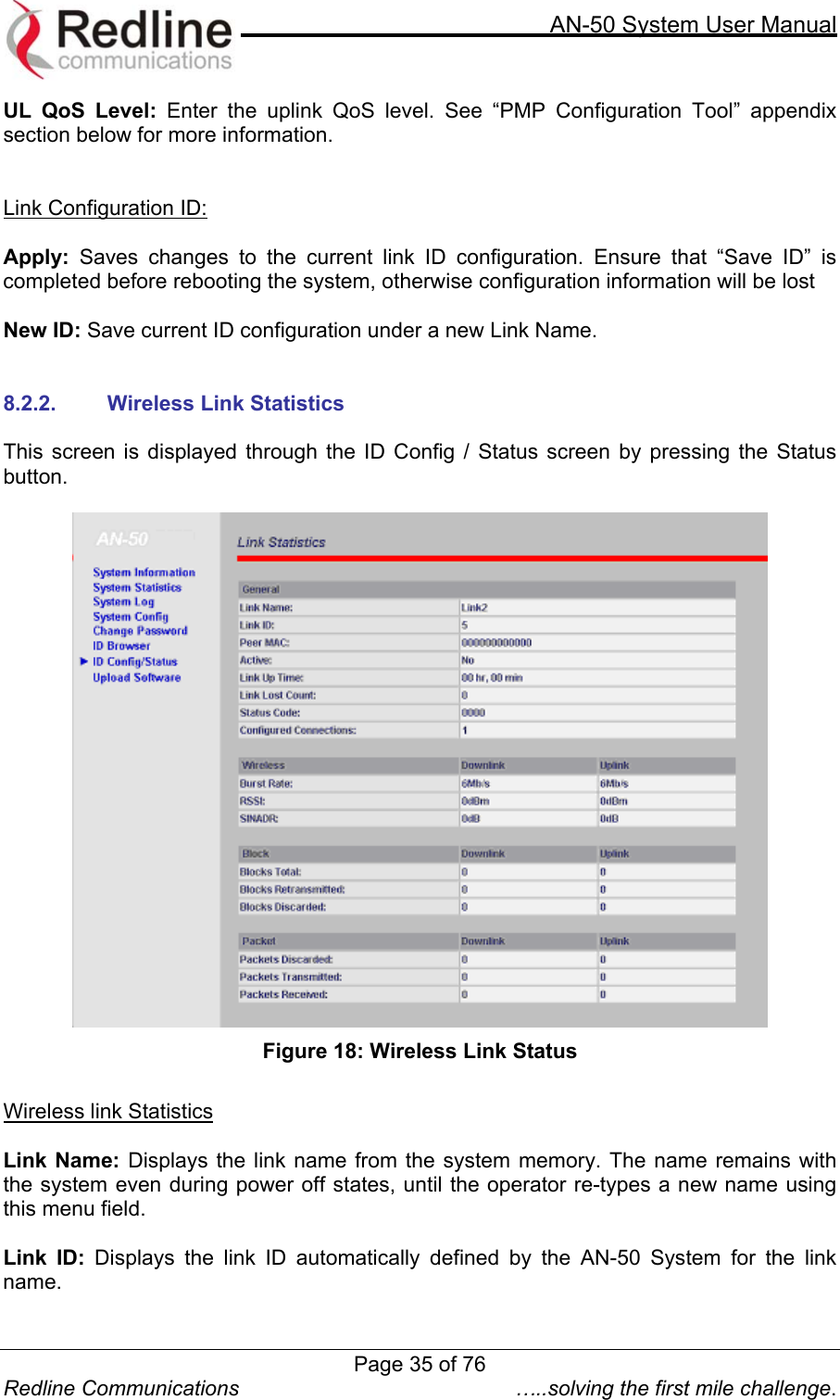    AN-50 System User Manual  Redline Communications  …..solving the first mile challenge. UL QoS Level: Enter the uplink QoS level. See “PMP Configuration Tool” appendix section below for more information.   Link Configuration ID:  Apply: Saves changes to the current link ID configuration. Ensure that “Save ID” is completed before rebooting the system, otherwise configuration information will be lost  New ID: Save current ID configuration under a new Link Name.   8.2.2.  Wireless Link Statistics  This screen is displayed through the ID Config / Status screen by pressing the Status button.   Figure 18: Wireless Link Status  Wireless link Statistics  Link Name: Displays the link name from the system memory. The name remains with the system even during power off states, until the operator re-types a new name using this menu field.  Link ID: Displays the link ID automatically defined by the AN-50 System for the link name.  Page 35 of 76