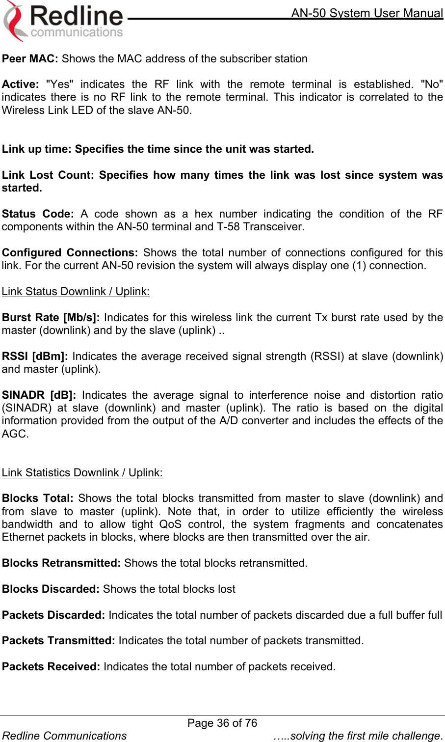     AN-50 System User Manual  Redline Communications  …..solving the first mile challenge. Peer MAC: Shows the MAC address of the subscriber station  Active: &quot;Yes&quot; indicates the RF link with the remote terminal is established. &quot;No&quot; indicates there is no RF link to the remote terminal. This indicator is correlated to the Wireless Link LED of the slave AN-50.   Link up time: Specifies the time since the unit was started.  Link Lost Count: Specifies how many times the link was lost since system was started.  Status Code: A code shown as a hex number indicating the condition of the RF components within the AN-50 terminal and T-58 Transceiver.  Configured Connections: Shows the total number of connections configured for this link. For the current AN-50 revision the system will always display one (1) connection.  Link Status Downlink / Uplink:  Burst Rate [Mb/s]: Indicates for this wireless link the current Tx burst rate used by the master (downlink) and by the slave (uplink) ..  RSSI [dBm]: Indicates the average received signal strength (RSSI) at slave (downlink) and master (uplink).  SINADR [dB]: Indicates the average signal to interference noise and distortion ratio (SINADR) at slave (downlink) and master (uplink). The ratio is based on the digital information provided from the output of the A/D converter and includes the effects of the AGC.   Link Statistics Downlink / Uplink:  Blocks Total: Shows the total blocks transmitted from master to slave (downlink) and from slave to master (uplink). Note that, in order to utilize efficiently the wireless bandwidth and to allow tight QoS control, the system fragments and concatenates Ethernet packets in blocks, where blocks are then transmitted over the air.   Blocks Retransmitted: Shows the total blocks retransmitted.  Blocks Discarded: Shows the total blocks lost  Packets Discarded: Indicates the total number of packets discarded due a full buffer full  Packets Transmitted: Indicates the total number of packets transmitted.  Packets Received: Indicates the total number of packets received.   Page 36 of 76