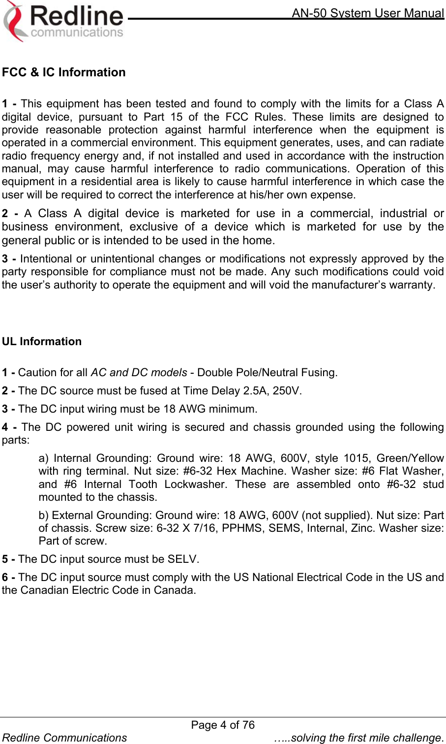     AN-50 System User Manual  Redline Communications  …..solving the first mile challenge.  FCC &amp; IC Information  1 - This equipment has been tested and found to comply with the limits for a Class A digital device, pursuant to Part 15 of the FCC Rules. These limits are designed to provide reasonable protection against harmful interference when the equipment is operated in a commercial environment. This equipment generates, uses, and can radiate radio frequency energy and, if not installed and used in accordance with the instruction manual, may cause harmful interference to radio communications. Operation of this equipment in a residential area is likely to cause harmful interference in which case the user will be required to correct the interference at his/her own expense. 2 - A  Class A digital device is marketed for use in a commercial, industrial or business environment, exclusive of a device which is marketed for use by the general public or is intended to be used in the home. 3 - Intentional or unintentional changes or modifications not expressly approved by the party responsible for compliance must not be made. Any such modifications could void the user’s authority to operate the equipment and will void the manufacturer’s warranty.    UL Information  1 - Caution for all AC and DC models - Double Pole/Neutral Fusing. 2 - The DC source must be fused at Time Delay 2.5A, 250V. 3 - The DC input wiring must be 18 AWG minimum. 4 - The DC powered unit wiring is secured and chassis grounded using the following parts: a) Internal Grounding: Ground wire: 18 AWG, 600V, style 1015, Green/Yellow with ring terminal. Nut size: #6-32 Hex Machine. Washer size: #6 Flat Washer, and #6 Internal Tooth Lockwasher. These are assembled onto #6-32 stud mounted to the chassis. b) External Grounding: Ground wire: 18 AWG, 600V (not supplied). Nut size: Part of chassis. Screw size: 6-32 X 7/16, PPHMS, SEMS, Internal, Zinc. Washer size: Part of screw. 5 - The DC input source must be SELV. 6 - The DC input source must comply with the US National Electrical Code in the US and the Canadian Electric Code in Canada.   Page 4 of 76