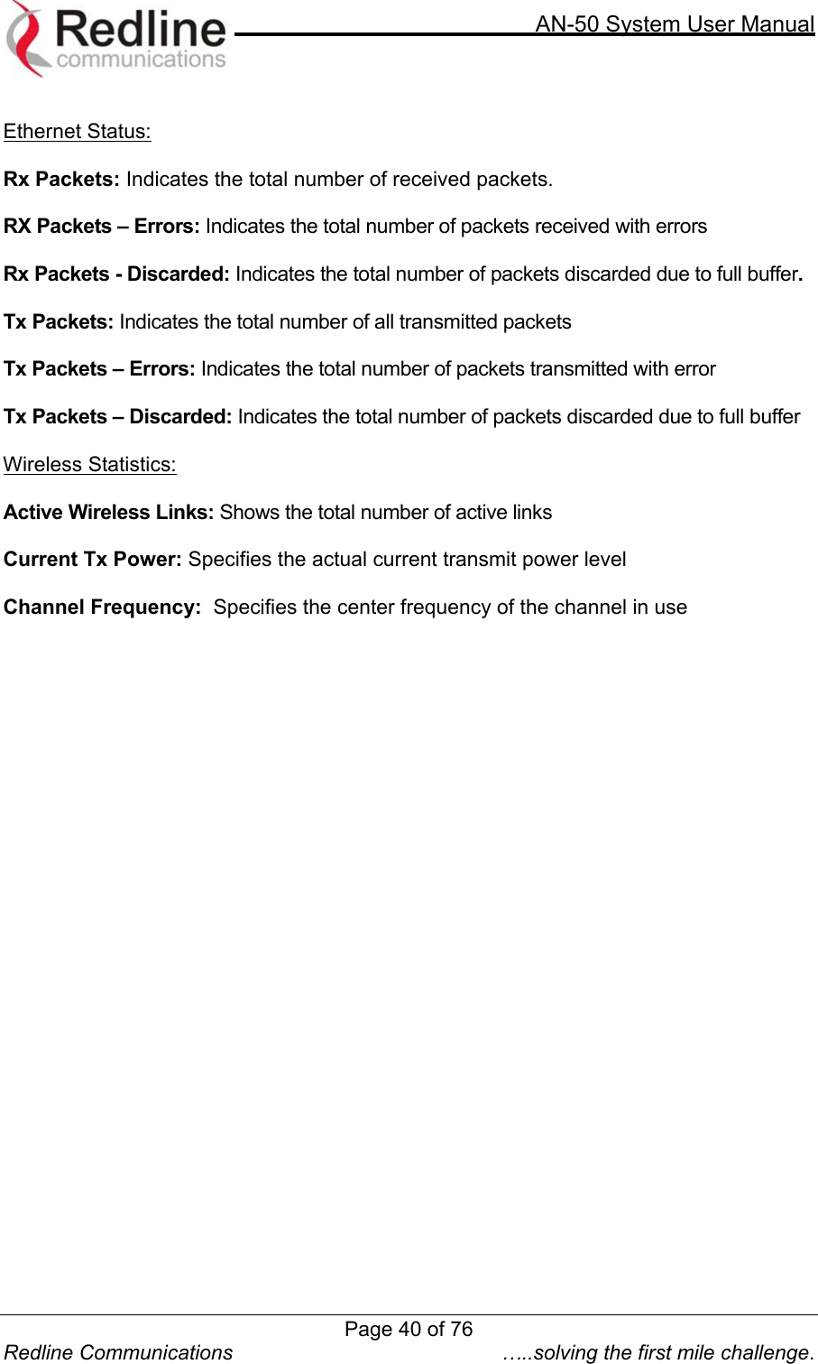     AN-50 System User Manual  Redline Communications  …..solving the first mile challenge.  Ethernet Status:  Rx Packets: Indicates the total number of received packets.  RX Packets – Errors: Indicates the total number of packets received with errors  Rx Packets - Discarded: Indicates the total number of packets discarded due to full buffer.  Tx Packets: Indicates the total number of all transmitted packets   Tx Packets – Errors: Indicates the total number of packets transmitted with error  Tx Packets – Discarded: Indicates the total number of packets discarded due to full buffer  Wireless Statistics:  Active Wireless Links: Shows the total number of active links  Current Tx Power: Specifies the actual current transmit power level  Channel Frequency:  Specifies the center frequency of the channel in use  Page 40 of 76