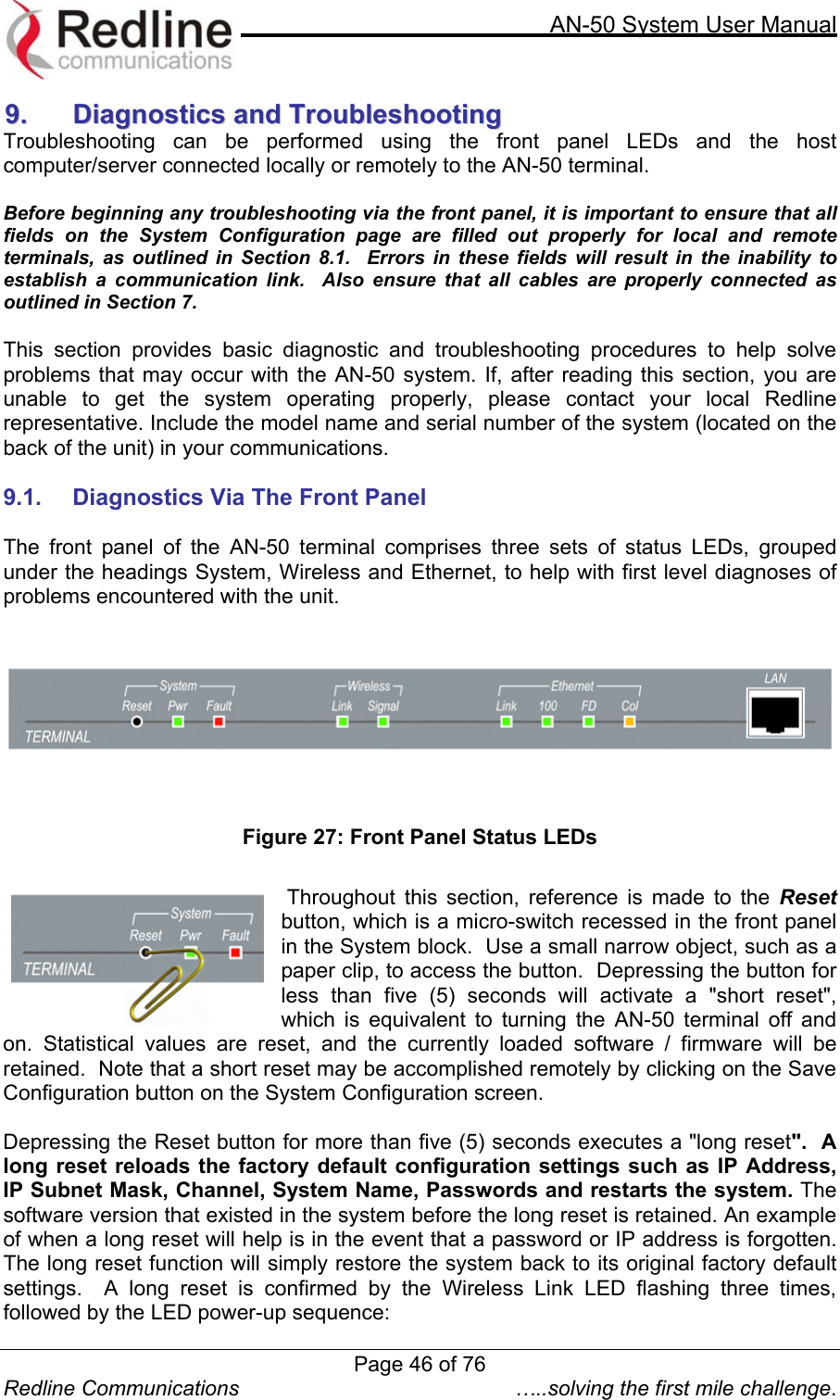     AN-50 System User Manual  Redline Communications  …..solving the first mile challenge. 99..  DDiiaaggnnoossttiiccss  aanndd  TTrroouubblleesshhoooottiinngg  Troubleshooting can be performed using the front panel LEDs and the host computer/server connected locally or remotely to the AN-50 terminal.    Before beginning any troubleshooting via the front panel, it is important to ensure that all fields on the System Configuration page are filled out properly for local and remote terminals, as outlined in Section 8.1.  Errors in these fields will result in the inability to establish a communication link.  Also ensure that all cables are properly connected as outlined in Section 7.  This section provides basic diagnostic and troubleshooting procedures to help solve problems that may occur with the AN-50 system. If, after reading this section, you are unable to get the system operating properly, please contact your local Redline representative. Include the model name and serial number of the system (located on the back of the unit) in your communications.  9.1.  Diagnostics Via The Front Panel  The front panel of the AN-50 terminal comprises three sets of status LEDs, grouped under the headings System, Wireless and Ethernet, to help with first level diagnoses of problems encountered with the unit.   Figure 27: Front Panel Status LEDs   Throughout this section, reference is made to the Reset button, which is a micro-switch recessed in the front panel in the System block.  Use a small narrow object, such as a paper clip, to access the button.  Depressing the button for less than five (5) seconds will activate a &quot;short reset&quot;, which is equivalent to turning the AN-50 terminal off and on. Statistical values are reset, and the currently loaded software / firmware will be retained.  Note that a short reset may be accomplished remotely by clicking on the Save Configuration button on the System Configuration screen.  Depressing the Reset button for more than five (5) seconds executes a &quot;long reset&quot;.  A long reset reloads the factory default configuration settings such as IP Address,  IP Subnet Mask, Channel, System Name, Passwords and restarts the system. The software version that existed in the system before the long reset is retained. An example of when a long reset will help is in the event that a password or IP address is forgotten.  The long reset function will simply restore the system back to its original factory default settings.  A long reset is confirmed by the Wireless Link LED flashing three times, followed by the LED power-up sequence: Page 46 of 76