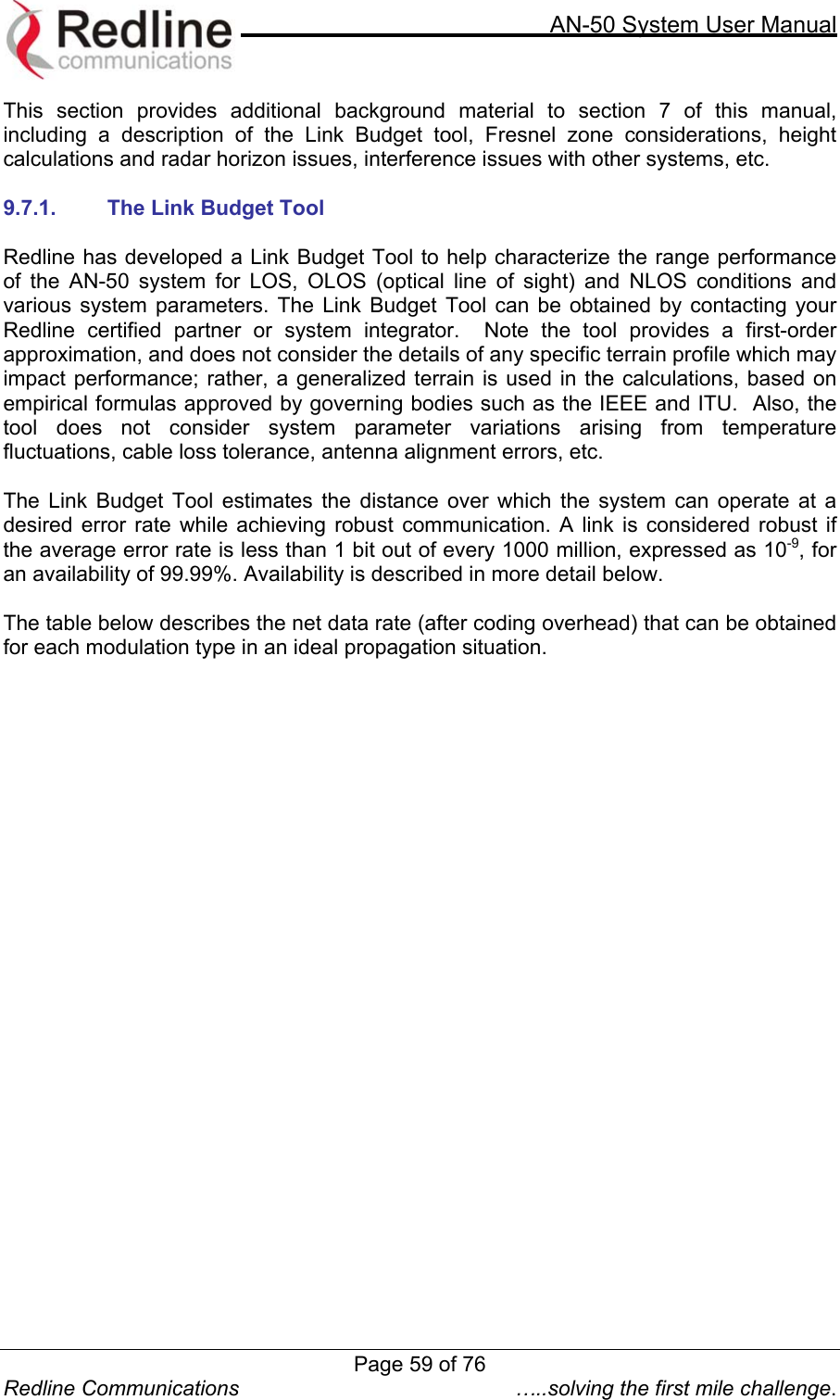     AN-50 System User Manual  Redline Communications  …..solving the first mile challenge. This section provides additional background material to section 7 of this manual, including a description of the Link Budget tool, Fresnel zone considerations, height calculations and radar horizon issues, interference issues with other systems, etc.   9.7.1.  The Link Budget Tool  Redline has developed a Link Budget Tool to help characterize the range performance of the AN-50 system for LOS, OLOS (optical line of sight) and NLOS conditions and various system parameters. The Link Budget Tool can be obtained by contacting your Redline certified partner or system integrator.  Note the tool provides a first-order approximation, and does not consider the details of any specific terrain profile which may impact performance; rather, a generalized terrain is used in the calculations, based on empirical formulas approved by governing bodies such as the IEEE and ITU.  Also, the tool does not consider system parameter variations arising from temperature fluctuations, cable loss tolerance, antenna alignment errors, etc.    The Link Budget Tool estimates the distance over which the system can operate at a desired error rate while achieving robust communication. A link is considered robust if the average error rate is less than 1 bit out of every 1000 million, expressed as 10-9, for an availability of 99.99%. Availability is described in more detail below.    The table below describes the net data rate (after coding overhead) that can be obtained for each modulation type in an ideal propagation situation.  Page 59 of 76