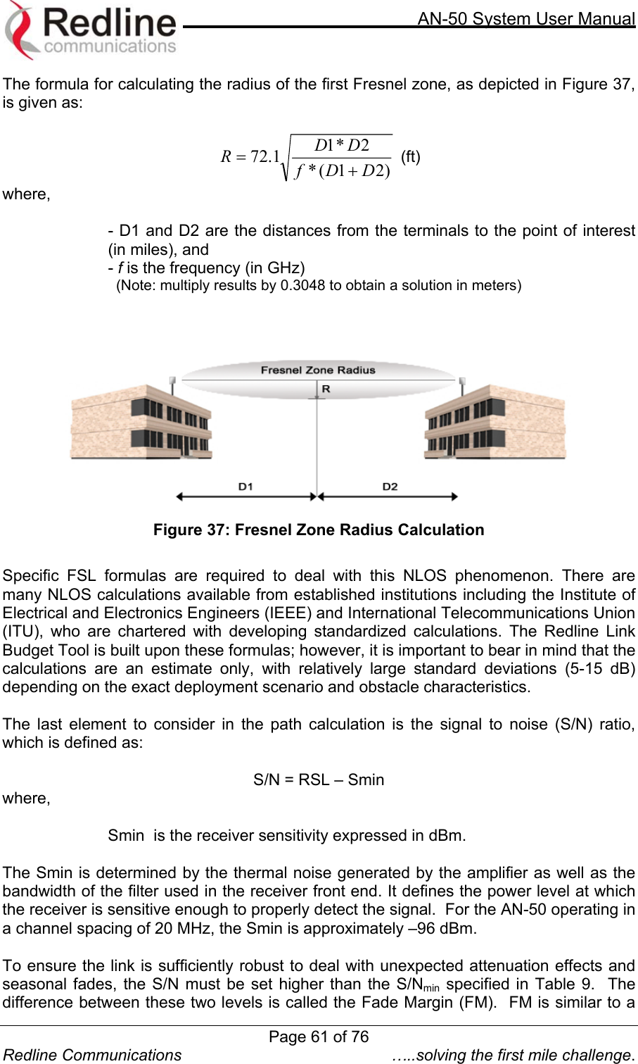     AN-50 System User Manual  Redline Communications  …..solving the first mile challenge. The formula for calculating the radius of the first Fresnel zone, as depicted in Figure 37, is given as:  )21(*2*11.72 DDfDDR+= (ft) where,  - D1 and D2 are the distances from the terminals to the point of interest (in miles), and  - f is the frequency (in GHz)   (Note: multiply results by 0.3048 to obtain a solution in meters)     Figure 37: Fresnel Zone Radius Calculation  Specific FSL formulas are required to deal with this NLOS phenomenon. There are many NLOS calculations available from established institutions including the Institute of Electrical and Electronics Engineers (IEEE) and International Telecommunications Union (ITU), who are chartered with developing standardized calculations. The Redline Link Budget Tool is built upon these formulas; however, it is important to bear in mind that the calculations are an estimate only, with relatively large standard deviations (5-15 dB) depending on the exact deployment scenario and obstacle characteristics.    The last element to consider in the path calculation is the signal to noise (S/N) ratio, which is defined as:  S/N = RSL – Smin where,  Smin  is the receiver sensitivity expressed in dBm.  The Smin is determined by the thermal noise generated by the amplifier as well as the bandwidth of the filter used in the receiver front end. It defines the power level at which the receiver is sensitive enough to properly detect the signal.  For the AN-50 operating in a channel spacing of 20 MHz, the Smin is approximately –96 dBm.    To ensure the link is sufficiently robust to deal with unexpected attenuation effects and seasonal fades, the S/N must be set higher than the S/Nmin specified in Table 9.  The difference between these two levels is called the Fade Margin (FM).  FM is similar to a Page 61 of 76