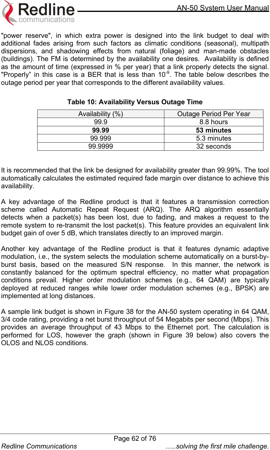     AN-50 System User Manual  Redline Communications  …..solving the first mile challenge. &quot;power reserve&quot;, in which extra power is designed into the link budget to deal with additional fades arising from such factors as climatic conditions (seasonal), multipath dispersions, and shadowing effects from natural (foliage) and man-made obstacles (buildings). The FM is determined by the availability one desires.  Availability is defined as the amount of time (expressed in % per year) that a link properly detects the signal.   &quot;Properly” in this case is a BER that is less than 10-9. The table below describes the outage period per year that corresponds to the different availability values.  Table 10: Availability Versus Outage Time Availability (%)  Outage Period Per Year 99.9 8.8 hours 99.99 53 minutes 99.999 5.3 minutes 99.9999 32 seconds    It is recommended that the link be designed for availability greater than 99.99%. The tool automatically calculates the estimated required fade margin over distance to achieve this availability.    A key advantage of the Redline product is that it features a transmission correction scheme called Automatic Repeat Request (ARQ). The ARQ algorithm essentially detects when a packet(s) has been lost, due to fading, and makes a request to the remote system to re-transmit the lost packet(s). This feature provides an equivalent link budget gain of over 5 dB, which translates directly to an improved margin.   Another key advantage of the Redline product is that it features dynamic adaptive modulation, i.e., the system selects the modulation scheme automatically on a burst-by-burst basis, based on the measured S/N response.  In this manner, the network is constantly balanced for the optimum spectral efficiency, no matter what propagation conditions prevail. Higher order modulation schemes (e.g., 64 QAM) are typically deployed at reduced ranges while lower order modulation schemes (e.g., BPSK) are implemented at long distances.  A sample link budget is shown in Figure 38 for the AN-50 system operating in 64 QAM, 3/4 code rating, providing a net burst throughput of 54 Megabits per second (Mbps). This provides an average throughput of 43 Mbps to the Ethernet port. The calculation is performed for LOS, however the graph (shown in Figure 39 below) also covers the OLOS and NLOS conditions.      Page 62 of 76