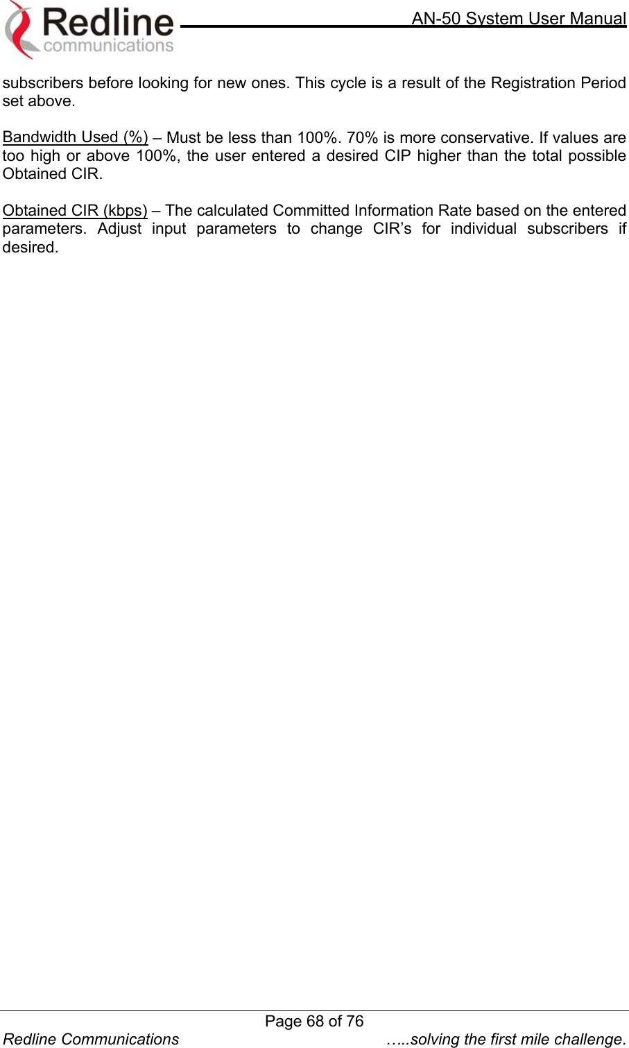    AN-50 System User Manual  Redline Communications  …..solving the first mile challenge. subscribers before looking for new ones. This cycle is a result of the Registration Period set above.  Bandwidth Used (%) – Must be less than 100%. 70% is more conservative. If values are too high or above 100%, the user entered a desired CIP higher than the total possible Obtained CIR.  Obtained CIR (kbps) – The calculated Committed Information Rate based on the entered parameters. Adjust input parameters to change CIR’s for individual subscribers if desired.    Page 68 of 76