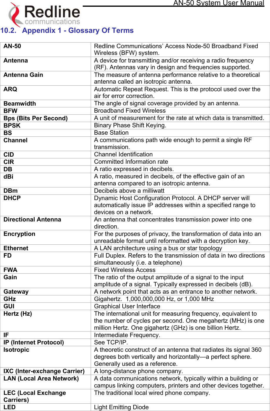     AN-50 System User Manual   10.2.  Appendix 1 - Glossary Of Terms  AN-50  Redline Communications’ Access Node-50 Broadband Fixed Wireless (BFW) system. Antenna  A device for transmitting and/or receiving a radio frequency (RF). Antennas vary in design and frequencies supported. Antenna Gain  The measure of antenna performance relative to a theoretical antenna called an isotropic antenna. ARQ  Automatic Repeat Request. This is the protocol used over the air for error correction. Beamwidth   The angle of signal coverage provided by an antenna. BFW  Broadband Fixed Wireless Bps (Bits Per Second)  A unit of measurement for the rate at which data is transmitted.  BPSK  Binary Phase Shift Keying.  BS  Base Station Channel  A communications path wide enough to permit a single RF transmission. CID  Channel Identification CIR  Committed Information rate DB  A ratio expressed in decibels.  dBi   A ratio, measured in decibels, of the effective gain of an antenna compared to an isotropic antenna. DBm  Decibels above a milliwatt DHCP  Dynamic Host Configuration Protocol. A DHCP server will automatically issue IP addresses within a specified range to devices on a network. Directional Antenna   An antenna that concentrates transmission power into one direction. Encryption  For the purposes of privacy, the transformation of data into an unreadable format until reformatted with a decryption key.  Ethernet  A LAN architecture using a bus or star topology  FD  Full Duplex. Refers to the transmission of data in two directions simultaneously (i.e. a telephone) FWA  Fixed Wireless Access Gain  The ratio of the output amplitude of a signal to the input amplitude of a signal. Typically expressed in decibels (dB). Gateway  A network point that acts as an entrance to another network.  GHz  Gigahertz.  1,000,000,000 Hz, or 1,000 MHz GUI  Graphical User Interface Hertz (Hz)   The international unit for measuring frequency, equivalent to the number of cycles per second. One megahertz (MHz) is one million Hertz. One gigahertz (GHz) is one billion Hertz.  IF  Intermediate Frequency. IP (Internet Protocol)  See TCP/IP.  Isotropic   A theoretic construct of an antenna that radiates its signal 360 degrees both vertically and horizontally—a perfect sphere. Generally used as a reference. IXC (Inter-exchange Carrier)  A long-distance phone company. LAN (Local Area Network)  A data communications network, typically within a building or campus linking computers, printers and other devices together.  LEC (Local Exchange Carriers) The traditional local wired phone company.  LED  Light Emitting Diode 