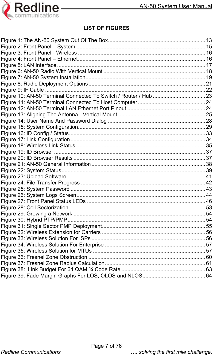     AN-50 System User Manual  Redline Communications  …..solving the first mile challenge. LIST OF FIGURES  Figure 1: The AN-50 System Out Of The Box................................................................. 13 Figure 2: Front Panel – System ...................................................................................... 15 Figure 3: Front Panel - Wireless ..................................................................................... 16 Figure 4: Front Panel – Ethernet..................................................................................... 16 Figure 5: LAN Interface...................................................................................................17 Figure 6: AN-50 Radio With Vertical Mount .................................................................... 18 Figure 7: AN-50 System Installation................................................................................ 19 Figure 8: Radio Deployment Options .............................................................................. 21 Figure 9: IF Cable ........................................................................................................... 22 Figure 10: AN-50 Terminal Connected To Switch / Router / Hub ................................... 23 Figure 11: AN-50 Terminal Connected To Host Computer ............................................. 24 Figure 12: AN-50 Terminal LAN Ethernet Port Pinout ....................................................24 Figure 13: Aligning The Antenna - Vertical Mount .......................................................... 25 Figure 14: User Name And Password Dialog .................................................................28 Figure 15: System Configuration..................................................................................... 29 Figure 16: ID Config / Status........................................................................................... 33 Figure 17: Link Configuration..........................................................................................34 Figure 18: Wireless Link Status ...................................................................................... 35 Figure 19: ID Browser ..................................................................................................... 37 Figure 20: ID Browser Results ........................................................................................ 37 Figure 21: AN-50 General Information ............................................................................ 38 Figure 22: System Status................................................................................................ 39 Figure 23: Upload Software ............................................................................................ 41 Figure 24: File Transfer Progress ................................................................................... 42 Figure 25: System Password .......................................................................................... 43 Figure 26: System Logs Screen...................................................................................... 44 Figure 27: Front Panel Status LEDs ............................................................................... 46 Figure 28: Cell Sectorization...........................................................................................53 Figure 29: Growing a Network ........................................................................................54 Figure 30: Hybrid PTP/PMP............................................................................................ 54 Figure 31: Single Sector PMP Deployment..................................................................... 55 Figure 32: Wireless Extension for Carriers ..................................................................... 56 Figure 33: Wireless Solution For ISPs ............................................................................ 56 Figure 34: Wireless Solution For Enterprise ................................................................... 57 Figure 35: Wireless Solution for MTUs ...........................................................................57 Figure 36: Fresnel Zone Obstruction .............................................................................. 60 Figure 37: Fresnel Zone Radius Calculation................................................................... 61 Figure 38:  Link Budget For 64 QAM ¾ Code Rate ........................................................ 63 Figure 39: Fade Margin Graphs For LOS, OLOS and NLOS.......................................... 64   Page 7 of 76