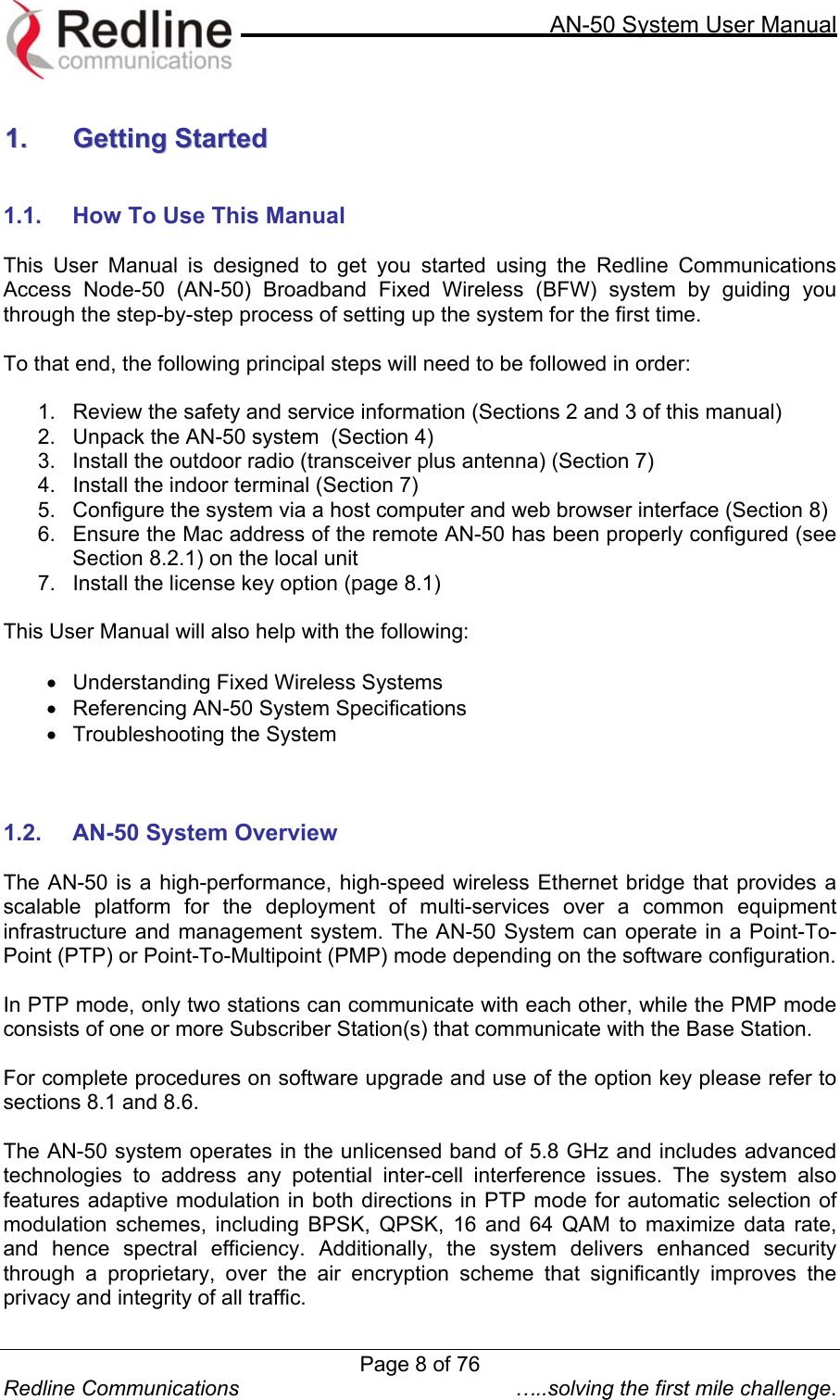     AN-50 System User Manual  Redline Communications  …..solving the first mile challenge.  11..  GGeettttiinngg  SSttaarrtteedd    1.1.  How To Use This Manual  This User Manual is designed to get you started using the Redline Communications Access Node-50 (AN-50) Broadband Fixed Wireless (BFW) system by guiding you through the step-by-step process of setting up the system for the first time.   To that end, the following principal steps will need to be followed in order:  1.  Review the safety and service information (Sections 2 and 3 of this manual) 2.  Unpack the AN-50 system  (Section 4) 3.  Install the outdoor radio (transceiver plus antenna) (Section 7) 4.  Install the indoor terminal (Section 7) 5.  Configure the system via a host computer and web browser interface (Section 8) 6.  Ensure the Mac address of the remote AN-50 has been properly configured (see Section 8.2.1) on the local unit 7.  Install the license key option (page 8.1)  This User Manual will also help with the following:  •  Understanding Fixed Wireless Systems •  Referencing AN-50 System Specifications •  Troubleshooting the System    1.2.  AN-50 System Overview  The AN-50 is a high-performance, high-speed wireless Ethernet bridge that provides a scalable platform for the deployment of multi-services over a common equipment infrastructure and management system. The AN-50 System can operate in a Point-To-Point (PTP) or Point-To-Multipoint (PMP) mode depending on the software configuration.  In PTP mode, only two stations can communicate with each other, while the PMP mode consists of one or more Subscriber Station(s) that communicate with the Base Station.  For complete procedures on software upgrade and use of the option key please refer to sections 8.1 and 8.6.  The AN-50 system operates in the unlicensed band of 5.8 GHz and includes advanced technologies to address any potential inter-cell interference issues. The system also features adaptive modulation in both directions in PTP mode for automatic selection of modulation schemes, including BPSK, QPSK, 16 and 64 QAM to maximize data rate, and hence spectral efficiency. Additionally, the system delivers enhanced security through a proprietary, over the air encryption scheme that significantly improves the privacy and integrity of all traffic. Page 8 of 76
