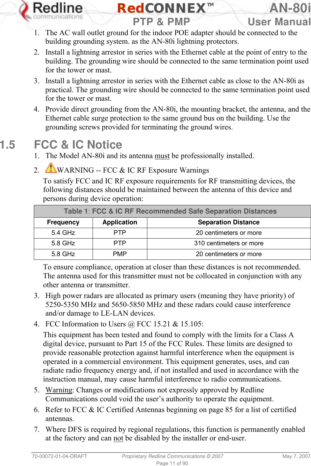   RedCONNEXTM AN-80i   PTP &amp; PMP  User Manual 70-00072-01-04-DRAFT  Proprietary Redline Communications © 2007  May 7, 2007 Page 11 of 90 1.  The AC wall outlet ground for the indoor POE adapter should be connected to the building grounding system. as the AN-80i lightning protectors. 2.  Install a lightning arrestor in series with the Ethernet cable at the point of entry to the building. The grounding wire should be connected to the same termination point used for the tower or mast. 3.  Install a lightning arrestor in series with the Ethernet cable as close to the AN-80i as practical. The grounding wire should be connected to the same termination point used for the tower or mast. 4.  Provide direct grounding from the AN-80i, the mounting bracket, the antenna, and the Ethernet cable surge protection to the same ground bus on the building. Use the grounding screws provided for terminating the ground wires.  1.5  FCC &amp; IC Notice 1.  The Model AN-80i and its antenna must be professionally installed. 2.  WARNING -- FCC &amp; IC RF Exposure Warnings To satisfy FCC and IC RF exposure requirements for RF transmitting devices, the following distances should be maintained between the antenna of this device and persons during device operation: Table 1: FCC &amp; IC RF Recommended Safe Separation Distances  Frequency Application Separation Distance 5.4 GHz  PTP  20 centimeters or more 5.8 GHz  PTP  310 centimeters or more 5.8 GHz  PMP  20 centimeters or more  To ensure compliance, operation at closer than these distances is not recommended. The antenna used for this transmitter must not be collocated in conjunction with any other antenna or transmitter. 3.  High power radars are allocated as primary users (meaning they have priority) of 5250-5350 MHz and 5650-5850 MHz and these radars could cause interference and/or damage to LE-LAN devices. 4.  FCC Information to Users @ FCC 15.21 &amp; 15.105: This equipment has been tested and found to comply with the limits for a Class A digital device, pursuant to Part 15 of the FCC Rules. These limits are designed to provide reasonable protection against harmful interference when the equipment is operated in a commercial environment. This equipment generates, uses, and can radiate radio frequency energy and, if not installed and used in accordance with the instruction manual, may cause harmful interference to radio communications. 5. Warning: Changes or modifications not expressly approved by Redline Communications could void the user’s authority to operate the equipment. 6.  Refer to FCC &amp; IC Certified Antennas beginning on page 85 for a list of certified antennas. 7.  Where DFS is required by regional regulations, this function is permanently enabled at the factory and can not be disabled by the installer or end-user. 