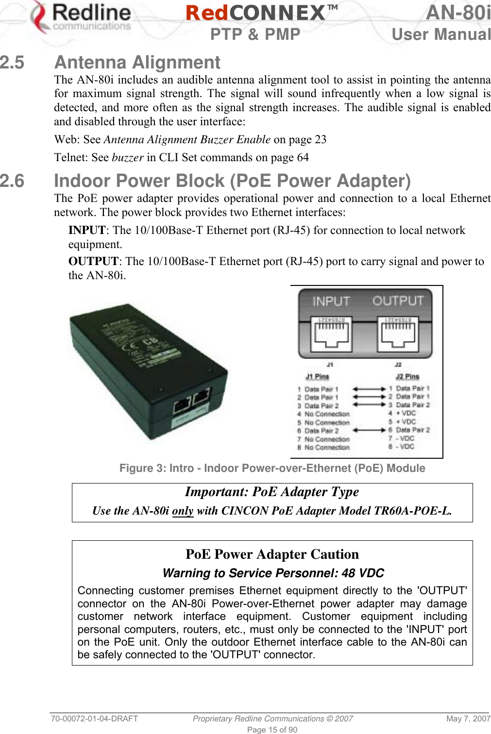   RedCONNEXTM AN-80i   PTP &amp; PMP  User Manual 70-00072-01-04-DRAFT  Proprietary Redline Communications © 2007  May 7, 2007 Page 15 of 90  2.5 Antenna Alignment The AN-80i includes an audible antenna alignment tool to assist in pointing the antenna for maximum signal strength. The signal will sound infrequently when a low signal is detected, and more often as the signal strength increases. The audible signal is enabled and disabled through the user interface: Web: See Antenna Alignment Buzzer Enable on page 23 Telnet: See buzzer in CLI Set commands on page 64 2.6  Indoor Power Block (PoE Power Adapter) The PoE power adapter provides operational power and connection to a local Ethernet network. The power block provides two Ethernet interfaces: INPUT: The 10/100Base-T Ethernet port (RJ-45) for connection to local network equipment. OUTPUT: The 10/100Base-T Ethernet port (RJ-45) port to carry signal and power to the AN-80i.   Figure 3: Intro - Indoor Power-over-Ethernet (PoE) Module  Important: PoE Adapter Type Use the AN-80i only with CINCON PoE Adapter Model TR60A-POE-L.   PoE Power Adapter Caution Warning to Service Personnel: 48 VDC Connecting customer premises Ethernet equipment directly to the &apos;OUTPUT&apos; connector on the AN-80i Power-over-Ethernet power adapter may damage customer network interface equipment. Customer equipment including personal computers, routers, etc., must only be connected to the &apos;INPUT&apos; port on the PoE unit. Only the outdoor Ethernet interface cable to the AN-80i can be safely connected to the &apos;OUTPUT&apos; connector. 