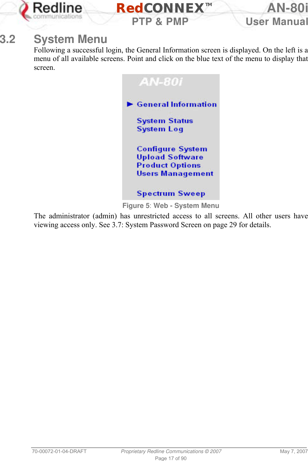   RedCONNEXTM AN-80i   PTP &amp; PMP  User Manual 70-00072-01-04-DRAFT  Proprietary Redline Communications © 2007  May 7, 2007 Page 17 of 90  3.2 System Menu Following a successful login, the General Information screen is displayed. On the left is a menu of all available screens. Point and click on the blue text of the menu to display that screen.  Figure 5: Web - System Menu The administrator (admin) has unrestricted access to all screens. All other users have viewing access only. See 3.7: System Password Screen on page 29 for details.  