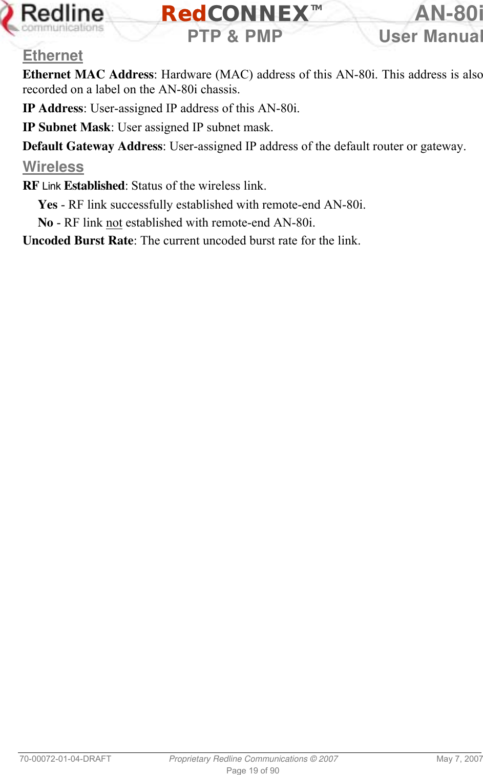   RedCONNEXTM AN-80i   PTP &amp; PMP  User Manual 70-00072-01-04-DRAFT  Proprietary Redline Communications © 2007  May 7, 2007 Page 19 of 90 Ethernet Ethernet MAC Address: Hardware (MAC) address of this AN-80i. This address is also recorded on a label on the AN-80i chassis. IP Address: User-assigned IP address of this AN-80i. IP Subnet Mask: User assigned IP subnet mask. Default Gateway Address: User-assigned IP address of the default router or gateway. Wireless RF Link Established: Status of the wireless link. Yes - RF link successfully established with remote-end AN-80i. No - RF link not established with remote-end AN-80i. Uncoded Burst Rate: The current uncoded burst rate for the link. 