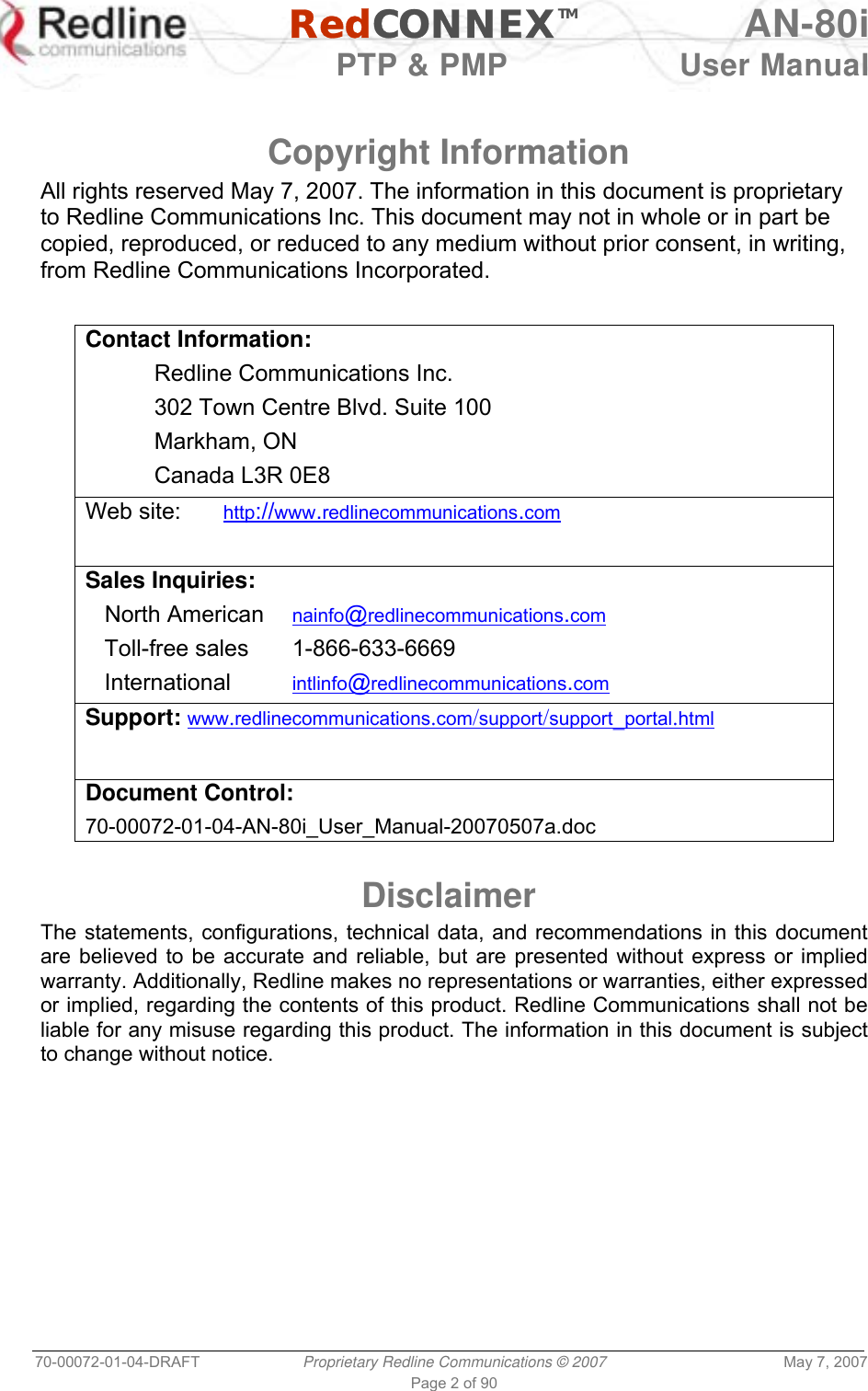   RedCONNEXTM AN-80i   PTP &amp; PMP  User Manual 70-00072-01-04-DRAFT  Proprietary Redline Communications © 2007  May 7, 2007 Page 2 of 90   Copyright Information All rights reserved May 7, 2007. The information in this document is proprietary to Redline Communications Inc. This document may not in whole or in part be copied, reproduced, or reduced to any medium without prior consent, in writing, from Redline Communications Incorporated.  Contact Information:   Redline Communications Inc.   302 Town Centre Blvd. Suite 100  Markham, ON   Canada L3R 0E8 Web site:    http://www.redlinecommunications.com  Sales Inquiries:    North American   nainfo@redlinecommunications.com    Toll-free sales   1-866-633-6669    International   intlinfo@redlinecommunications.com Support: www.redlinecommunications.com/support/support_portal.html Document Control: 70-00072-01-04-AN-80i_User_Manual-20070507a.doc  Disclaimer The statements, configurations, technical data, and recommendations in this document are believed to be accurate and reliable, but are presented without express or implied warranty. Additionally, Redline makes no representations or warranties, either expressed or implied, regarding the contents of this product. Redline Communications shall not be liable for any misuse regarding this product. The information in this document is subject to change without notice.  