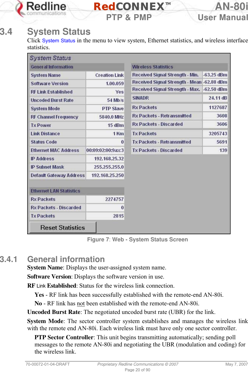   RedCONNEXTM AN-80i   PTP &amp; PMP  User Manual 70-00072-01-04-DRAFT  Proprietary Redline Communications © 2007  May 7, 2007 Page 20 of 90  3.4 System Status Click System Status in the menu to view system, Ethernet statistics, and wireless interface statistics.  Figure 7: Web - System Status Screen  3.4.1 General information System Name: Displays the user-assigned system name. Software Version: Displays the software version in use. RF Link Established: Status for the wireless link connection. Yes - RF link has been successfully established with the remote-end AN-80i. No - RF link has not been established with the remote-end AN-80i. Uncoded Burst Rate: The negotiated uncoded burst rate (UBR) for the link. System Mode: The sector controller system establishes and manages the wireless link with the remote end AN-80i. Each wireless link must have only one sector controller. PTP Sector Controller: This unit begins transmitting automatically; sending poll messages to the remote AN-80i and negotiating the UBR (modulation and coding) for the wireless link. 
