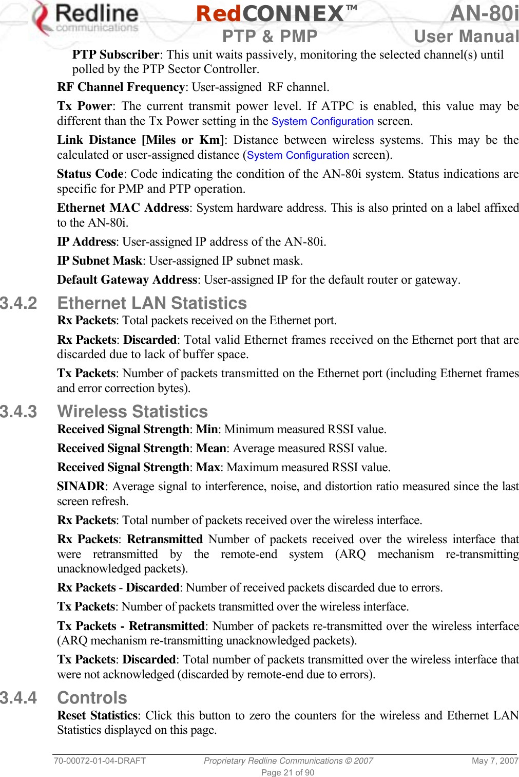   RedCONNEXTM AN-80i   PTP &amp; PMP  User Manual 70-00072-01-04-DRAFT  Proprietary Redline Communications © 2007  May 7, 2007 Page 21 of 90 PTP Subscriber: This unit waits passively, monitoring the selected channel(s) until polled by the PTP Sector Controller. RF Channel Frequency: User-assigned  RF channel. Tx Power: The current transmit power level. If ATPC is enabled, this value may be different than the Tx Power setting in the System Configuration screen. Link Distance [Miles or Km]: Distance between wireless systems. This may be the calculated or user-assigned distance (System Configuration screen). Status Code: Code indicating the condition of the AN-80i system. Status indications are specific for PMP and PTP operation. Ethernet MAC Address: System hardware address. This is also printed on a label affixed to the AN-80i. IP Address: User-assigned IP address of the AN-80i. IP Subnet Mask: User-assigned IP subnet mask. Default Gateway Address: User-assigned IP for the default router or gateway. 3.4.2  Ethernet LAN Statistics Rx Packets: Total packets received on the Ethernet port. Rx Packets: Discarded: Total valid Ethernet frames received on the Ethernet port that are discarded due to lack of buffer space. Tx Packets: Number of packets transmitted on the Ethernet port (including Ethernet frames and error correction bytes). 3.4.3 Wireless Statistics Received Signal Strength: Min: Minimum measured RSSI value. Received Signal Strength: Mean: Average measured RSSI value. Received Signal Strength: Max: Maximum measured RSSI value. SINADR: Average signal to interference, noise, and distortion ratio measured since the last screen refresh. Rx Packets: Total number of packets received over the wireless interface. Rx Packets:  Retransmitted Number of packets received over the wireless interface that were retransmitted by the remote-end system (ARQ mechanism re-transmitting unacknowledged packets). Rx Packets - Discarded: Number of received packets discarded due to errors. Tx Packets: Number of packets transmitted over the wireless interface. Tx Packets - Retransmitted: Number of packets re-transmitted over the wireless interface (ARQ mechanism re-transmitting unacknowledged packets). Tx Packets: Discarded: Total number of packets transmitted over the wireless interface that were not acknowledged (discarded by remote-end due to errors). 3.4.4 Controls Reset Statistics: Click this button to zero the counters for the wireless and Ethernet LAN Statistics displayed on this page. 