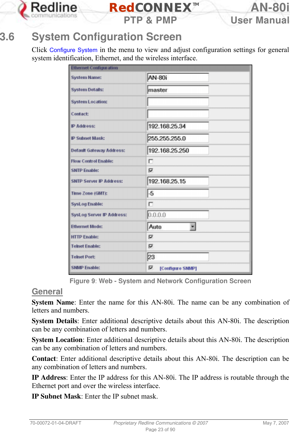   RedCONNEXTM AN-80i   PTP &amp; PMP  User Manual 70-00072-01-04-DRAFT  Proprietary Redline Communications © 2007  May 7, 2007 Page 23 of 90  3.6  System Configuration Screen  Click Configure System in the menu to view and adjust configuration settings for general system identification, Ethernet, and the wireless interface.  Figure 9: Web - System and Network Configuration Screen General System Name: Enter the name for this AN-80i. The name can be any combination of letters and numbers. System Details: Enter additional descriptive details about this AN-80i. The description can be any combination of letters and numbers. System Location: Enter additional descriptive details about this AN-80i. The description can be any combination of letters and numbers. Contact: Enter additional descriptive details about this AN-80i. The description can be any combination of letters and numbers. IP Address: Enter the IP address for this AN-80i. The IP address is routable through the Ethernet port and over the wireless interface. IP Subnet Mask: Enter the IP subnet mask. 