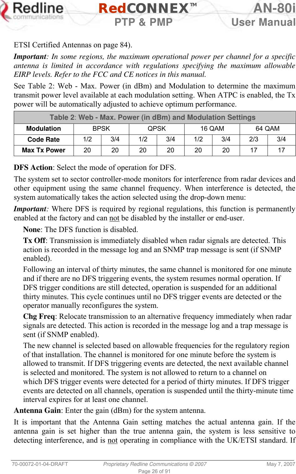   RedCONNEXTM AN-80i   PTP &amp; PMP  User Manual 70-00072-01-04-DRAFT  Proprietary Redline Communications © 2007  May 7, 2007 Page 26 of 91  ETSI Certified Antennas on page 84). Important: In some regions, the maximum operational power per channel for a specific antenna is limited in accordance with regulations specifying the maximum allowable EIRP levels. Refer to the FCC and CE notices in this manual. See Table 2: Web - Max. Power (in dBm) and Modulation to determine the maximum transmit power level available at each modulation setting. When ATPC is enabled, the Tx power will be automatically adjusted to achieve optimum performance. Table 2: Web - Max. Power (in dBm) and Modulation Settings Modulation  BPSK  QPSK  16 QAM  64 QAM Code Rate  1/2 3/4 1/2 3/4 1/2 3/4 2/3 3/4 Max Tx Power  20 20 20 20 20 20 17 17   DFS Action: Select the mode of operation for DFS. The system set to sector controller-mode monitors for interference from radar devices and other equipment using the same channel frequency. When interference is detected, the system automatically takes the action selected using the drop-down menu: Important: Where DFS is required by regional regulations, this function is permanently enabled at the factory and can not be disabled by the installer or end-user. None: The DFS function is disabled. Tx Off: Transmission is immediately disabled when radar signals are detected. This action is recorded in the message log and an SNMP trap message is sent (if SNMP enabled). Following an interval of thirty minutes, the same channel is monitored for one minute and if there are no DFS triggering events, the system resumes normal operation. If DFS trigger conditions are still detected, operation is suspended for an additional thirty minutes. This cycle continues until no DFS trigger events are detected or the operator manually reconfigures the system. Chg Freq: Relocate transmission to an alternative frequency immediately when radar signals are detected. This action is recorded in the message log and a trap message is sent (if SNMP enabled). The new channel is selected based on allowable frequencies for the regulatory region of that installation. The channel is monitored for one minute before the system is allowed to transmit. If DFS triggering events are detected, the next available channel is selected and monitored. The system is not allowed to return to a channel on which DFS trigger events were detected for a period of thirty minutes. If DFS trigger events are detected on all channels, operation is suspended until the thirty-minute time interval expires for at least one channel. Antenna Gain: Enter the gain (dBm) for the system antenna.  It is important that the Antenna Gain setting matches the actual antenna gain. If the antenna gain is set higher than the true antenna gain, the system is less sensitive to detecting interference, and is not operating in compliance with the UK/ETSI standard. If 