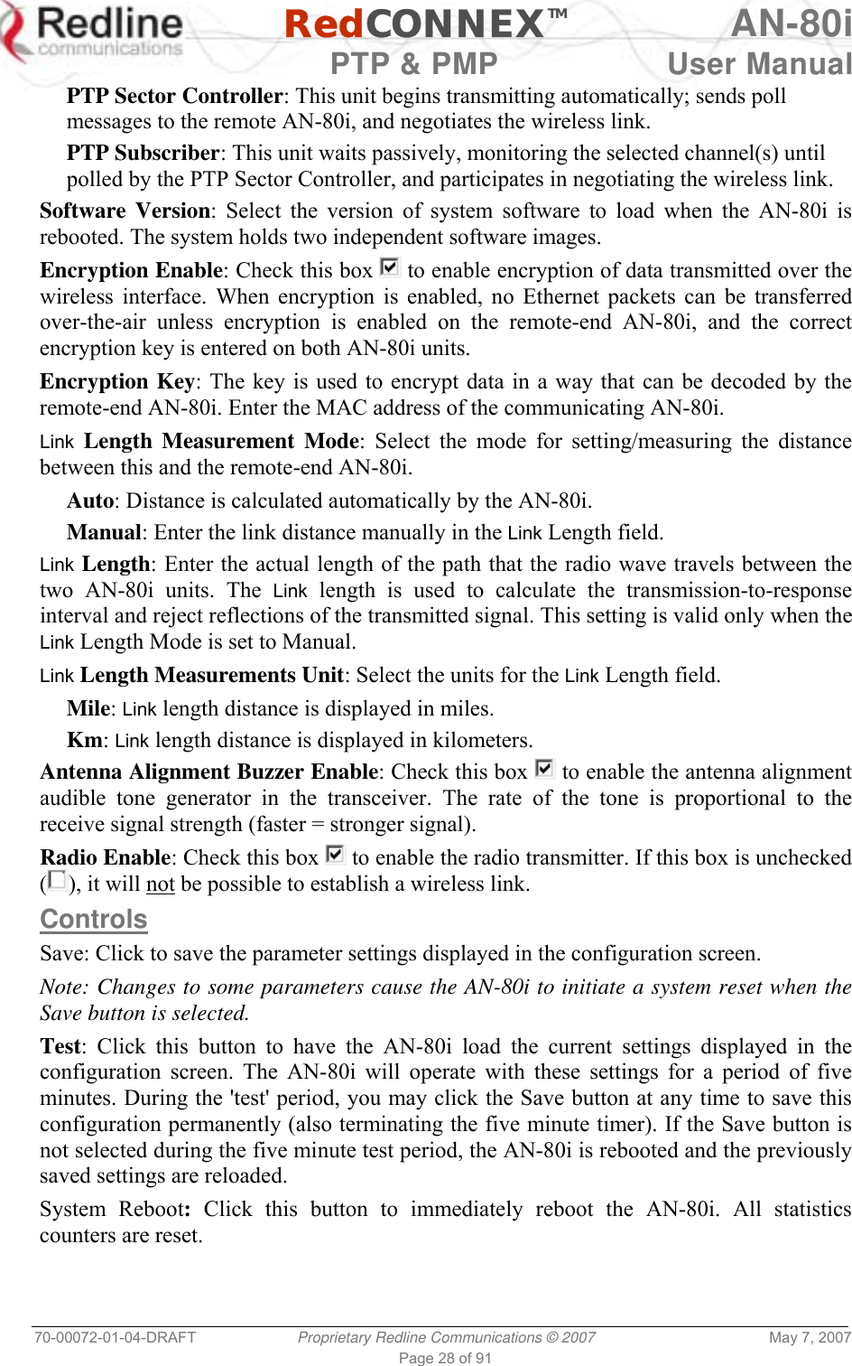   RedCONNEXTM AN-80i   PTP &amp; PMP  User Manual 70-00072-01-04-DRAFT  Proprietary Redline Communications © 2007  May 7, 2007 Page 28 of 91 PTP Sector Controller: This unit begins transmitting automatically; sends poll messages to the remote AN-80i, and negotiates the wireless link. PTP Subscriber: This unit waits passively, monitoring the selected channel(s) until polled by the PTP Sector Controller, and participates in negotiating the wireless link. Software Version: Select the version of system software to load when the AN-80i is rebooted. The system holds two independent software images. Encryption Enable: Check this box   to enable encryption of data transmitted over the wireless interface. When encryption is enabled, no Ethernet packets can be transferred over-the-air unless encryption is enabled on the remote-end AN-80i, and the correct encryption key is entered on both AN-80i units. Encryption Key: The key is used to encrypt data in a way that can be decoded by the remote-end AN-80i. Enter the MAC address of the communicating AN-80i. Link Length Measurement Mode: Select the mode for setting/measuring the distance between this and the remote-end AN-80i. Auto: Distance is calculated automatically by the AN-80i. Manual: Enter the link distance manually in the Link Length field. Link Length: Enter the actual length of the path that the radio wave travels between the two AN-80i units. The Link length is used to calculate the transmission-to-response interval and reject reflections of the transmitted signal. This setting is valid only when the Link Length Mode is set to Manual. Link Length Measurements Unit: Select the units for the Link Length field. Mile: Link length distance is displayed in miles. Km: Link length distance is displayed in kilometers. Antenna Alignment Buzzer Enable: Check this box   to enable the antenna alignment audible tone generator in the transceiver. The rate of the tone is proportional to the receive signal strength (faster = stronger signal). Radio Enable: Check this box   to enable the radio transmitter. If this box is unchecked (), it will not be possible to establish a wireless link. Controls Save: Click to save the parameter settings displayed in the configuration screen. Note: Changes to some parameters cause the AN-80i to initiate a system reset when the Save button is selected. Test: Click this button to have the AN-80i load the current settings displayed in the configuration screen. The AN-80i will operate with these settings for a period of five minutes. During the &apos;test&apos; period, you may click the Save button at any time to save this configuration permanently (also terminating the five minute timer). If the Save button is not selected during the five minute test period, the AN-80i is rebooted and the previously saved settings are reloaded. System Reboot: Click this button to immediately reboot the AN-80i. All statistics counters are reset. 