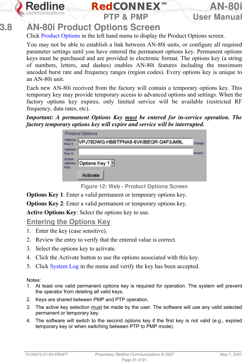   RedCONNEXTM AN-80i   PTP &amp; PMP  User Manual 70-00072-01-04-DRAFT  Proprietary Redline Communications © 2007  May 7, 2007 Page 31 of 91 3.8  AN-80i Product Options Screen Click Product Options in the left hand menu to display the Product Options screen. You may not be able to establish a link between AN-80i units, or configure all required parameter settings until you have entered the permanent options key. Permanent options keys must be purchased and are provided in electronic format. The options key (a string of numbers, letters, and dashes) enables AN-80i features including the maximum uncoded burst rate and frequency ranges (region codes). Every options key is unique to an AN-80i unit. Each new AN-80i received from the factory will contain a temporary options key. This temporary key may provide temporary access to advanced options and settings. When the factory options key expires, only limited service will be available (restricted RF frequency, data rates, etc). Important: A permanent Options Key must be entered for in-service operation. The factory temporary options key will expire and service will be interrupted.  Figure 12: Web - Product Options Screen Options Key 1: Enter a valid permanent or temporary options key.  Options Key 2: Enter a valid permanent or temporary options key. Active Options Key: Select the options key to use. Entering the Options Key 1.  Enter the key (case sensitive). 2.  Review the entry to verify that the entered value is correct. 3.  Select the options key to activate. 4.  Click the Activate button to use the options associated with this key. 5. Click System Log in the menu and verify the key has been accepted.  Notes: 1.  At least one valid permanent options key is required for operation. The system will prevent the operator from deleting all valid keys. 2.  Keys are shared between PMP and PTP operation. 3.  The active key selection must be made by the user. The software will use any valid selected permanent or temporary key. 4.  The software will switch to the second options key if the first key is not valid (e.g., expired temporary key or when switching between PTP to PMP mode). 