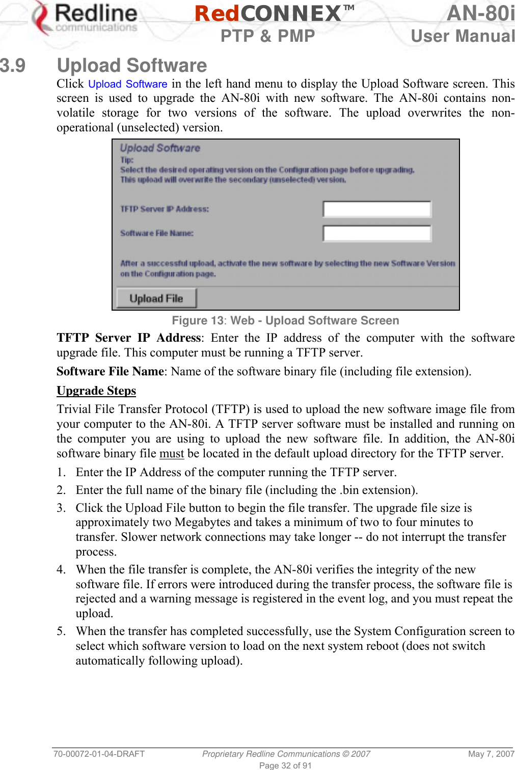   RedCONNEXTM AN-80i   PTP &amp; PMP  User Manual 70-00072-01-04-DRAFT  Proprietary Redline Communications © 2007  May 7, 2007 Page 32 of 91  3.9 Upload Software Click Upload Software in the left hand menu to display the Upload Software screen. This screen is used to upgrade the AN-80i with new software. The AN-80i contains non-volatile storage for two versions of the software. The upload overwrites the non-operational (unselected) version.  Figure 13: Web - Upload Software Screen TFTP Server IP Address: Enter the IP address of the computer with the software upgrade file. This computer must be running a TFTP server. Software File Name: Name of the software binary file (including file extension). Upgrade Steps Trivial File Transfer Protocol (TFTP) is used to upload the new software image file from your computer to the AN-80i. A TFTP server software must be installed and running on the computer you are using to upload the new software file. In addition, the AN-80i software binary file must be located in the default upload directory for the TFTP server. 1.  Enter the IP Address of the computer running the TFTP server. 2.  Enter the full name of the binary file (including the .bin extension). 3.  Click the Upload File button to begin the file transfer. The upgrade file size is approximately two Megabytes and takes a minimum of two to four minutes to transfer. Slower network connections may take longer -- do not interrupt the transfer process. 4.  When the file transfer is complete, the AN-80i verifies the integrity of the new software file. If errors were introduced during the transfer process, the software file is rejected and a warning message is registered in the event log, and you must repeat the upload. 5.  When the transfer has completed successfully, use the System Configuration screen to select which software version to load on the next system reboot (does not switch automatically following upload). 
