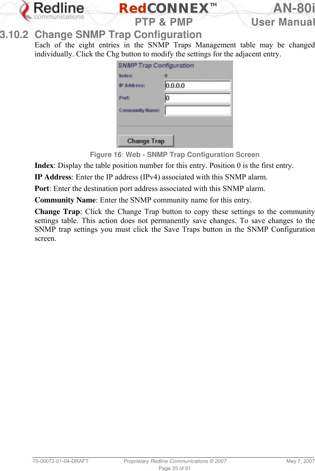   RedCONNEXTM AN-80i   PTP &amp; PMP  User Manual 70-00072-01-04-DRAFT  Proprietary Redline Communications © 2007  May 7, 2007 Page 35 of 91 3.10.2  Change SNMP Trap Configuration Each of the eight entries in the SNMP Traps Management table may be changed individually. Click the Chg button to modify the settings for the adjacent entry.  Figure 16: Web - SNMP Trap Configuration Screen  Index: Display the table position number for this entry. Position 0 is the first entry. IP Address: Enter the IP address (IPv4) associated with this SNMP alarm. Port: Enter the destination port address associated with this SNMP alarm. Community Name: Enter the SNMP community name for this entry. Change Trap: Click the Change Trap button to copy these settings to the community settings table. This action does not permanently save changes. To save changes to the SNMP trap settings you must click the Save Traps button in the SNMP Configuration screen. 