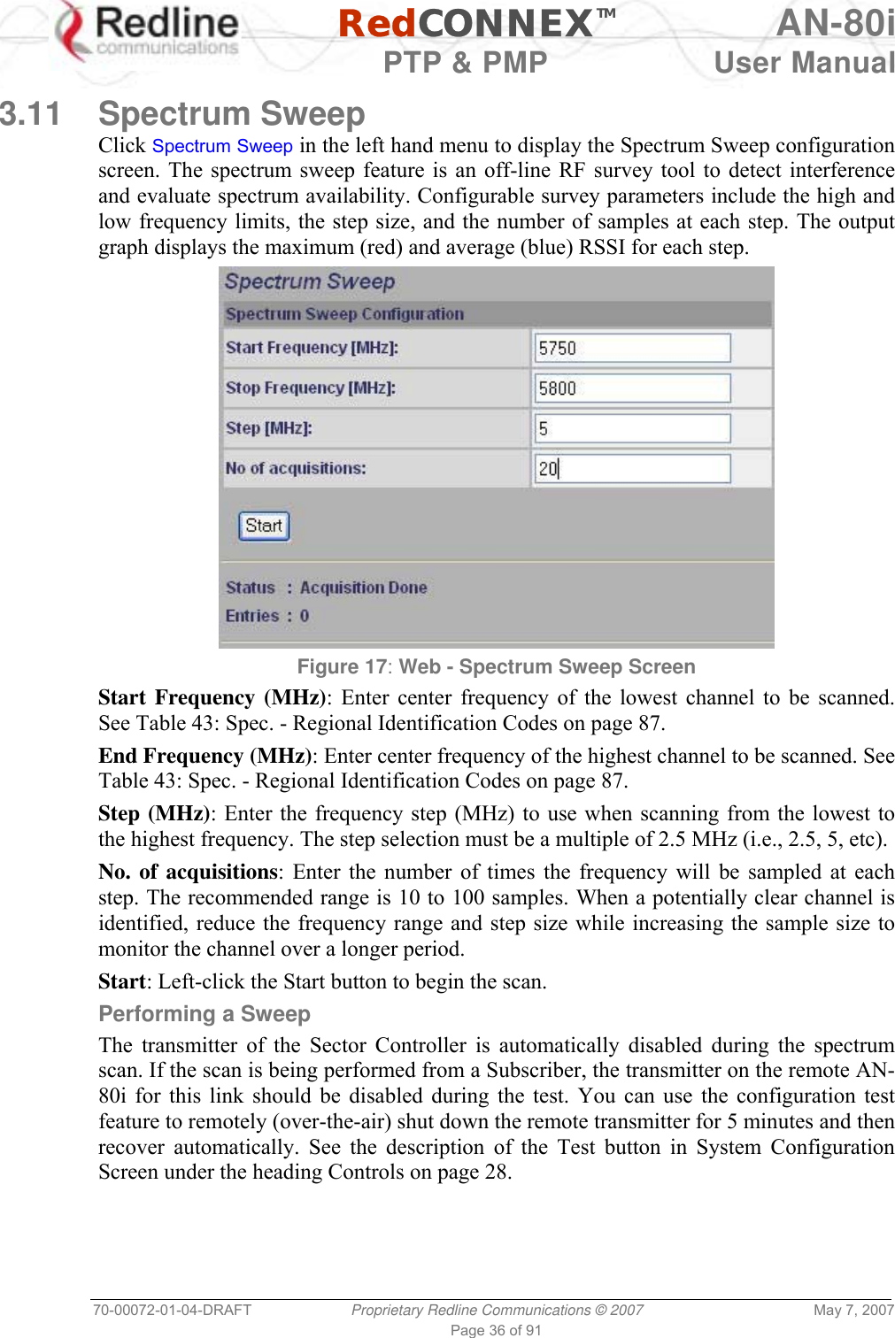   RedCONNEXTM AN-80i   PTP &amp; PMP  User Manual 70-00072-01-04-DRAFT  Proprietary Redline Communications © 2007  May 7, 2007 Page 36 of 91  3.11 Spectrum Sweep Click Spectrum Sweep in the left hand menu to display the Spectrum Sweep configuration screen. The spectrum sweep feature is an off-line RF survey tool to detect interference and evaluate spectrum availability. Configurable survey parameters include the high and low frequency limits, the step size, and the number of samples at each step. The output graph displays the maximum (red) and average (blue) RSSI for each step.  Figure 17: Web - Spectrum Sweep Screen  Start Frequency (MHz): Enter center frequency of the lowest channel to be scanned. See Table 43: Spec. - Regional Identification Codes on page 87. End Frequency (MHz): Enter center frequency of the highest channel to be scanned. See Table 43: Spec. - Regional Identification Codes on page 87. Step (MHz): Enter the frequency step (MHz) to use when scanning from the lowest to the highest frequency. The step selection must be a multiple of 2.5 MHz (i.e., 2.5, 5, etc). No. of acquisitions: Enter the number of times the frequency will be sampled at each step. The recommended range is 10 to 100 samples. When a potentially clear channel is identified, reduce the frequency range and step size while increasing the sample size to monitor the channel over a longer period.  Start: Left-click the Start button to begin the scan. Performing a Sweep The transmitter of the Sector Controller is automatically disabled during the spectrum scan. If the scan is being performed from a Subscriber, the transmitter on the remote AN-80i for this link should be disabled during the test. You can use the configuration test feature to remotely (over-the-air) shut down the remote transmitter for 5 minutes and then recover automatically. See the description of the Test button in System Configuration Screen under the heading Controls on page 28. 