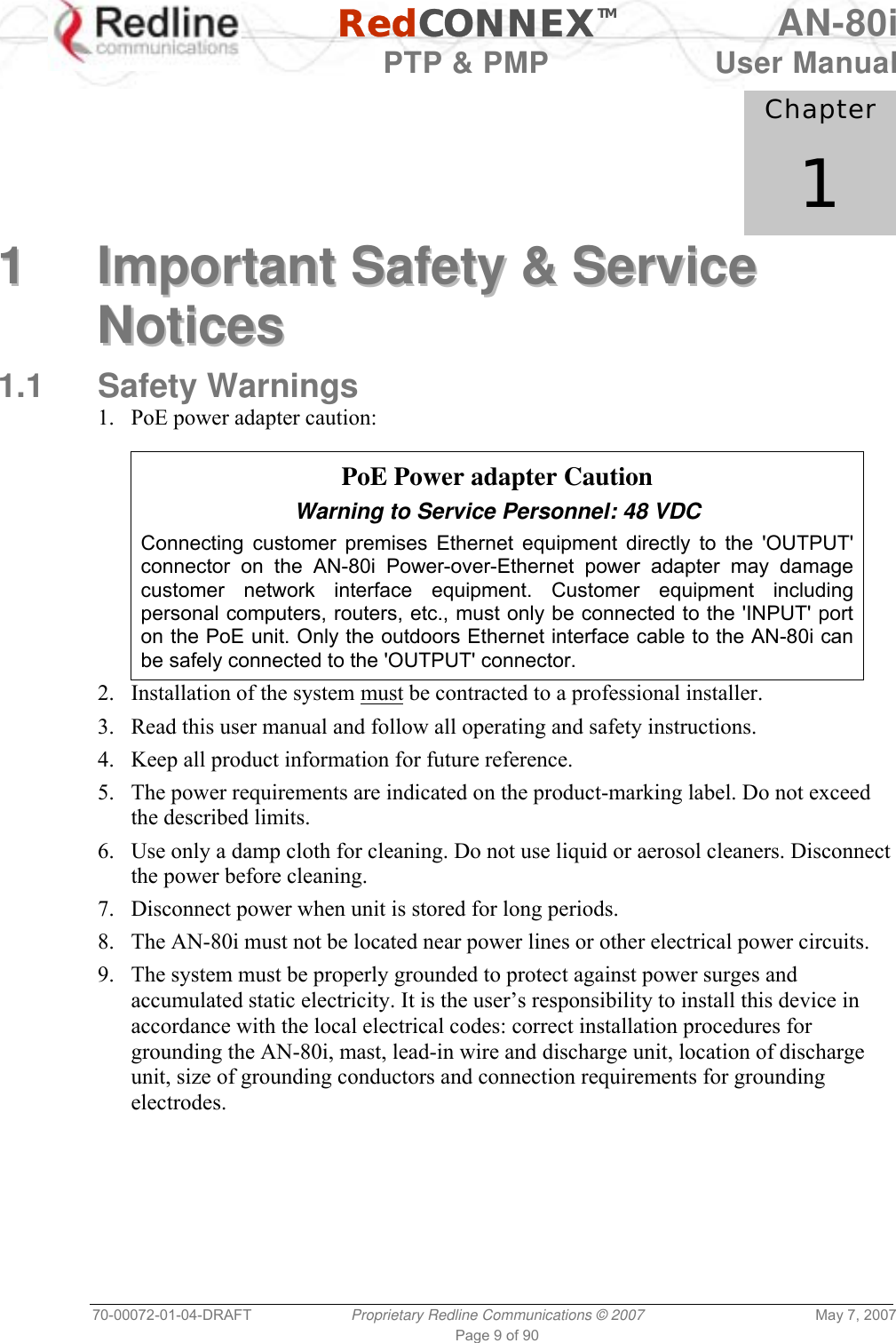   RedCONNEXTM AN-80i   PTP &amp; PMP  User Manual 70-00072-01-04-DRAFT  Proprietary Redline Communications © 2007  May 7, 2007 Page 9 of 90            Chapter 1 11  IImmppoorrttaanntt  SSaaffeettyy  &amp;&amp;  SSeerrvviiccee  NNoottiicceess  1.1 Safety Warnings 1.  PoE power adapter caution:    PoE Power adapter Caution Warning to Service Personnel: 48 VDC Connecting customer premises Ethernet equipment directly to the &apos;OUTPUT&apos; connector on the AN-80i Power-over-Ethernet power adapter may damage customer network interface equipment. Customer equipment including personal computers, routers, etc., must only be connected to the &apos;INPUT&apos; port on the PoE unit. Only the outdoors Ethernet interface cable to the AN-80i can be safely connected to the &apos;OUTPUT&apos; connector. 2. Installation of the system must be contracted to a professional installer. 3.  Read this user manual and follow all operating and safety instructions. 4.  Keep all product information for future reference. 5.  The power requirements are indicated on the product-marking label. Do not exceed the described limits. 6.  Use only a damp cloth for cleaning. Do not use liquid or aerosol cleaners. Disconnect the power before cleaning. 7.  Disconnect power when unit is stored for long periods. 8.  The AN-80i must not be located near power lines or other electrical power circuits. 9.  The system must be properly grounded to protect against power surges and accumulated static electricity. It is the user’s responsibility to install this device in accordance with the local electrical codes: correct installation procedures for grounding the AN-80i, mast, lead-in wire and discharge unit, location of discharge unit, size of grounding conductors and connection requirements for grounding electrodes.  