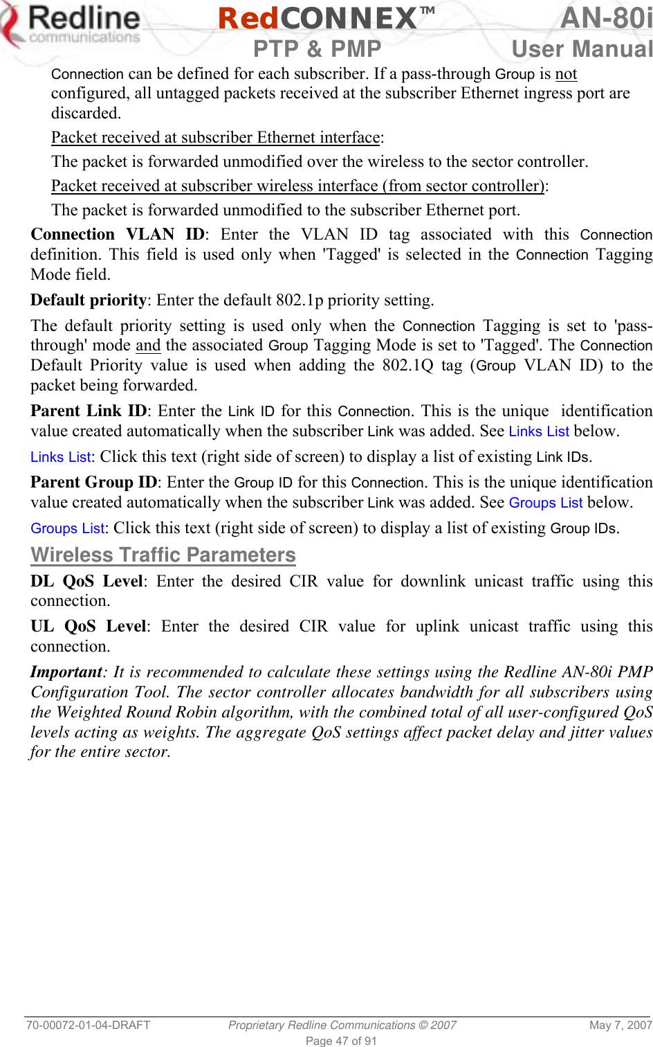   RedCONNEXTM AN-80i   PTP &amp; PMP  User Manual 70-00072-01-04-DRAFT  Proprietary Redline Communications © 2007  May 7, 2007 Page 47 of 91 Connection can be defined for each subscriber. If a pass-through Group is not configured, all untagged packets received at the subscriber Ethernet ingress port are discarded. Packet received at subscriber Ethernet interface: The packet is forwarded unmodified over the wireless to the sector controller. Packet received at subscriber wireless interface (from sector controller): The packet is forwarded unmodified to the subscriber Ethernet port.  Connection VLAN ID: Enter the VLAN ID tag associated with this Connection definition. This field is used only when &apos;Tagged&apos; is selected in the Connection Tagging Mode field.  Default priority: Enter the default 802.1p priority setting. The default priority setting is used only when the Connection Tagging is set to &apos;pass-through&apos; mode and the associated Group Tagging Mode is set to &apos;Tagged&apos;. The Connection Default Priority value is used when adding the 802.1Q tag (Group VLAN ID) to the packet being forwarded. Parent Link ID: Enter the Link ID for this Connection. This is the unique  identification value created automatically when the subscriber Link was added. See Links List below. Links List: Click this text (right side of screen) to display a list of existing Link IDs. Parent Group ID: Enter the Group ID for this Connection. This is the unique identification value created automatically when the subscriber Link was added. See Groups List below. Groups List: Click this text (right side of screen) to display a list of existing Group IDs. Wireless Traffic Parameters DL QoS Level: Enter the desired CIR value for downlink unicast traffic using this connection. UL QoS Level: Enter the desired CIR value for uplink unicast traffic using this connection. Important: It is recommended to calculate these settings using the Redline AN-80i PMP Configuration Tool. The sector controller allocates bandwidth for all subscribers using the Weighted Round Robin algorithm, with the combined total of all user-configured QoS levels acting as weights. The aggregate QoS settings affect packet delay and jitter values for the entire sector. 