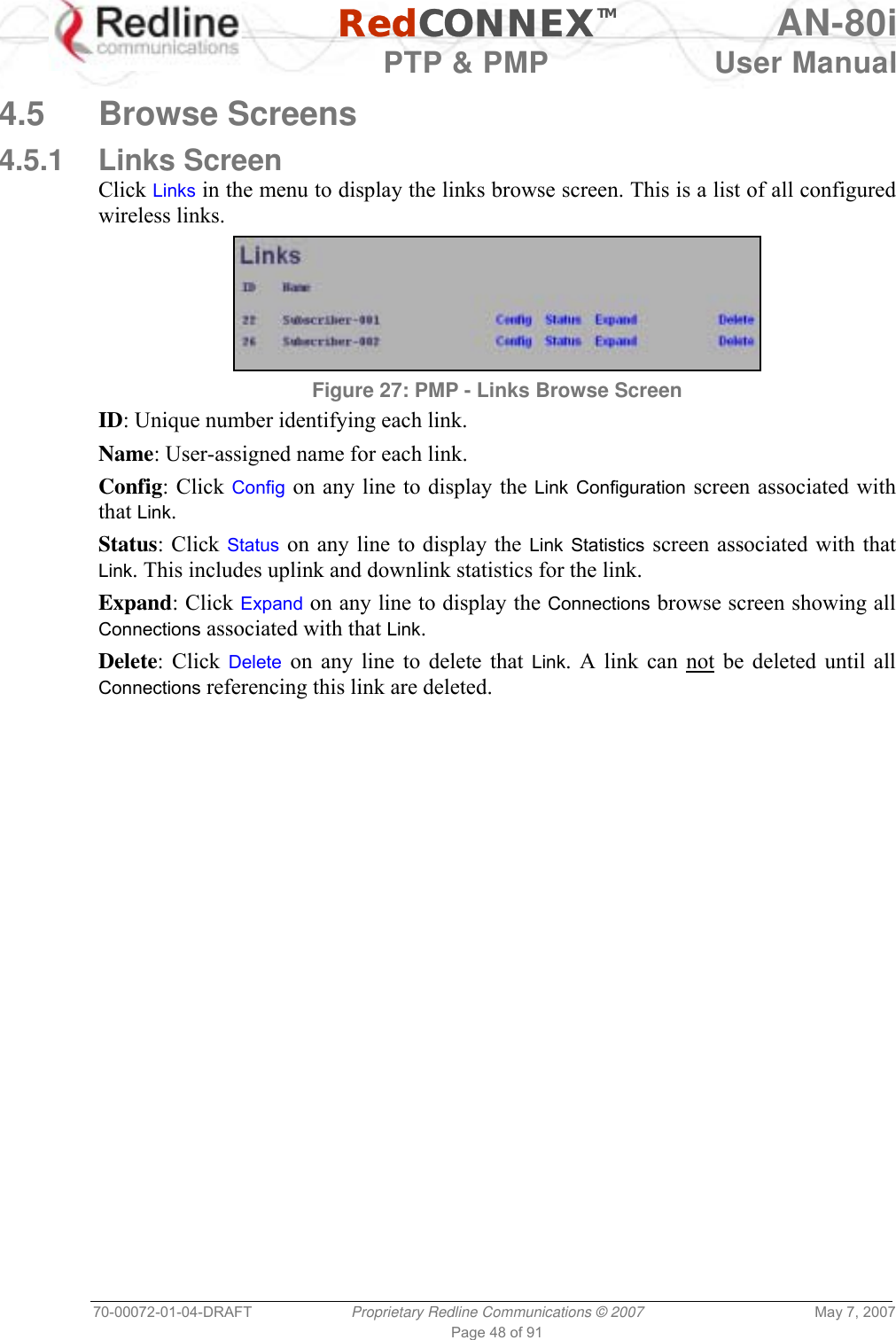   RedCONNEXTM AN-80i   PTP &amp; PMP  User Manual 70-00072-01-04-DRAFT  Proprietary Redline Communications © 2007  May 7, 2007 Page 48 of 91  4.5 Browse Screens 4.5.1 Links Screen Click Links in the menu to display the links browse screen. This is a list of all configured wireless links.  Figure 27: PMP - Links Browse Screen ID: Unique number identifying each link. Name: User-assigned name for each link. Config: Click Config on any line to display the Link Configuration screen associated with that Link. Status: Click Status on any line to display the Link Statistics screen associated with that Link. This includes uplink and downlink statistics for the link. Expand: Click Expand on any line to display the Connections browse screen showing all Connections associated with that Link. Delete: Click Delete on any line to delete that Link. A link can not be deleted until all Connections referencing this link are deleted. 