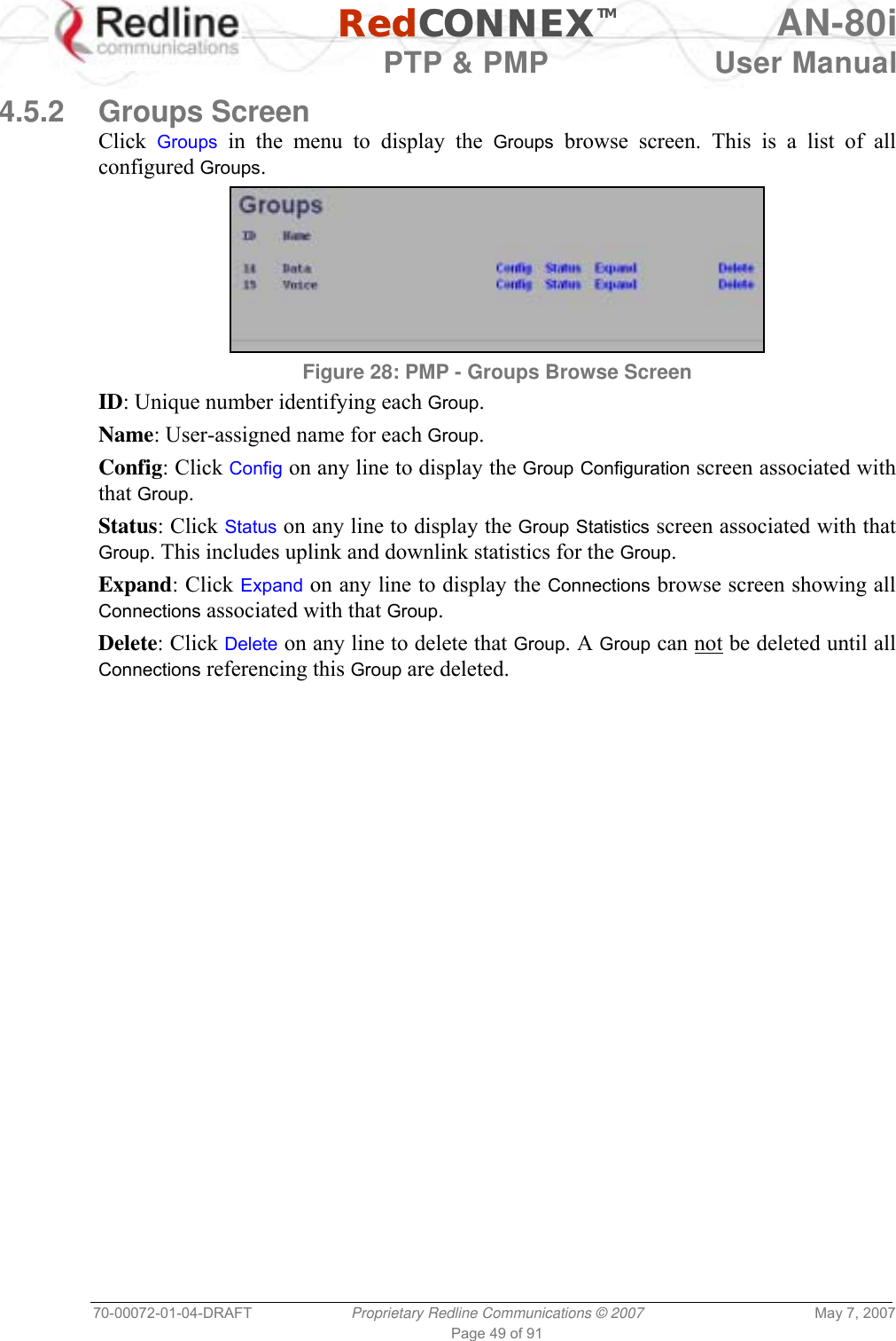   RedCONNEXTM AN-80i   PTP &amp; PMP  User Manual 70-00072-01-04-DRAFT  Proprietary Redline Communications © 2007  May 7, 2007 Page 49 of 91  4.5.2 Groups Screen Click  Groups in the menu to display the Groups browse screen. This is a list of all configured Groups.  Figure 28: PMP - Groups Browse Screen ID: Unique number identifying each Group. Name: User-assigned name for each Group. Config: Click Config on any line to display the Group Configuration screen associated with that Group. Status: Click Status on any line to display the Group Statistics screen associated with that Group. This includes uplink and downlink statistics for the Group. Expand: Click Expand on any line to display the Connections browse screen showing all Connections associated with that Group. Delete: Click Delete on any line to delete that Group. A Group can not be deleted until all Connections referencing this Group are deleted. 