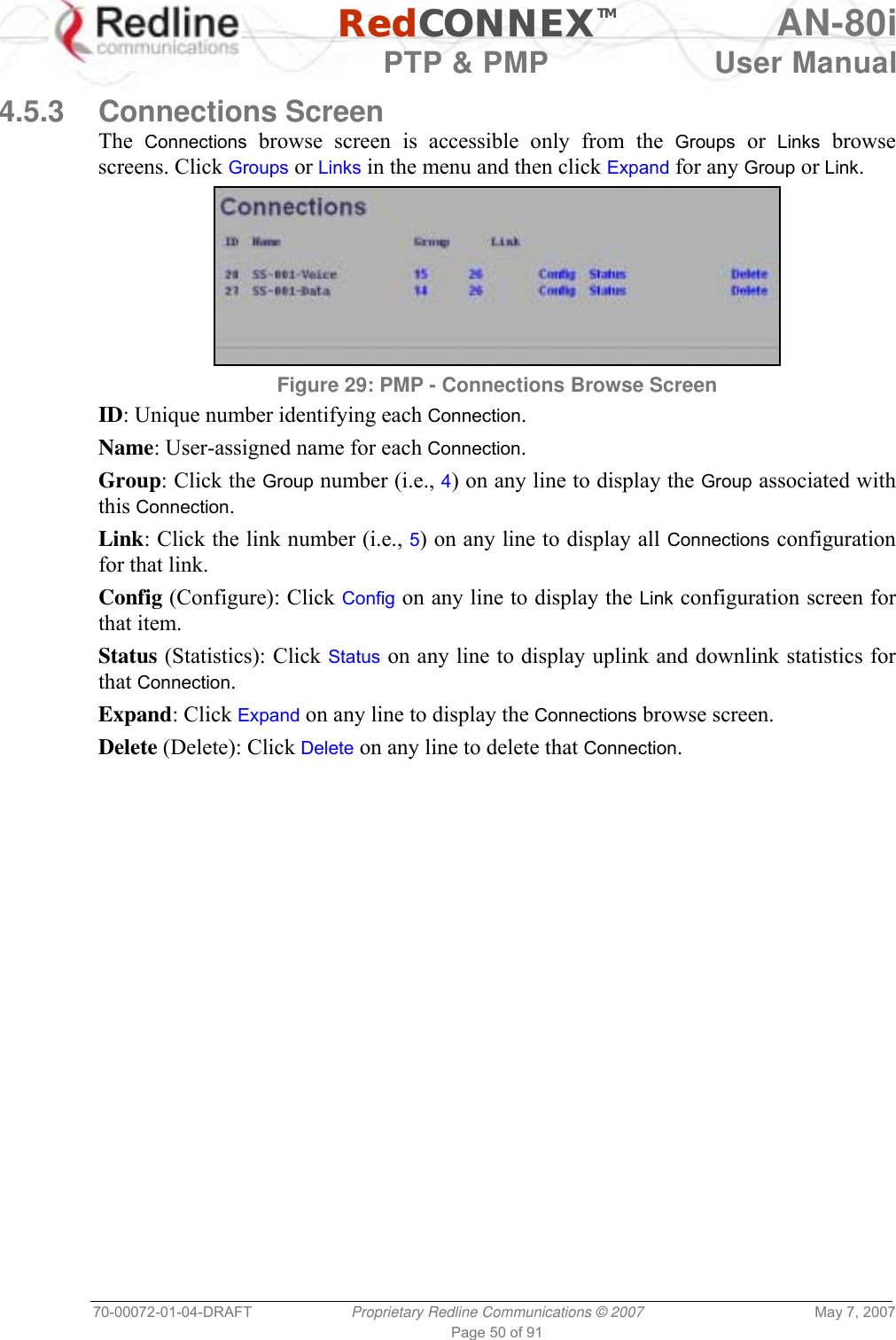   RedCONNEXTM AN-80i   PTP &amp; PMP  User Manual 70-00072-01-04-DRAFT  Proprietary Redline Communications © 2007  May 7, 2007 Page 50 of 91  4.5.3 Connections Screen The  Connections browse screen is accessible only from the Groups or Links browse screens. Click Groups or Links in the menu and then click Expand for any Group or Link.  Figure 29: PMP - Connections Browse Screen ID: Unique number identifying each Connection. Name: User-assigned name for each Connection. Group: Click the Group number (i.e., 4) on any line to display the Group associated with this Connection. Link: Click the link number (i.e., 5) on any line to display all Connections configuration for that link. Config (Configure): Click Config on any line to display the Link configuration screen for that item. Status (Statistics): Click Status on any line to display uplink and downlink statistics for that Connection. Expand: Click Expand on any line to display the Connections browse screen. Delete (Delete): Click Delete on any line to delete that Connection. 