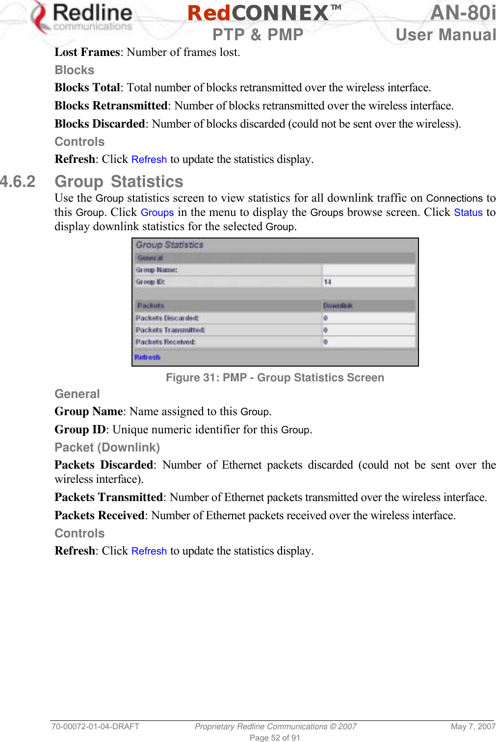   RedCONNEXTM AN-80i   PTP &amp; PMP  User Manual 70-00072-01-04-DRAFT  Proprietary Redline Communications © 2007  May 7, 2007 Page 52 of 91 Lost Frames: Number of frames lost. Blocks Blocks Total: Total number of blocks retransmitted over the wireless interface. Blocks Retransmitted: Number of blocks retransmitted over the wireless interface. Blocks Discarded: Number of blocks discarded (could not be sent over the wireless). Controls Refresh: Click Refresh to update the statistics display. 4.6.2 Group Statistics Use the Group statistics screen to view statistics for all downlink traffic on Connections to this Group. Click Groups in the menu to display the Groups browse screen. Click Status to display downlink statistics for the selected Group.  Figure 31: PMP - Group Statistics Screen General Group Name: Name assigned to this Group. Group ID: Unique numeric identifier for this Group. Packet (Downlink) Packets Discarded: Number of Ethernet packets discarded (could not be sent over the wireless interface). Packets Transmitted: Number of Ethernet packets transmitted over the wireless interface. Packets Received: Number of Ethernet packets received over the wireless interface. Controls Refresh: Click Refresh to update the statistics display. 