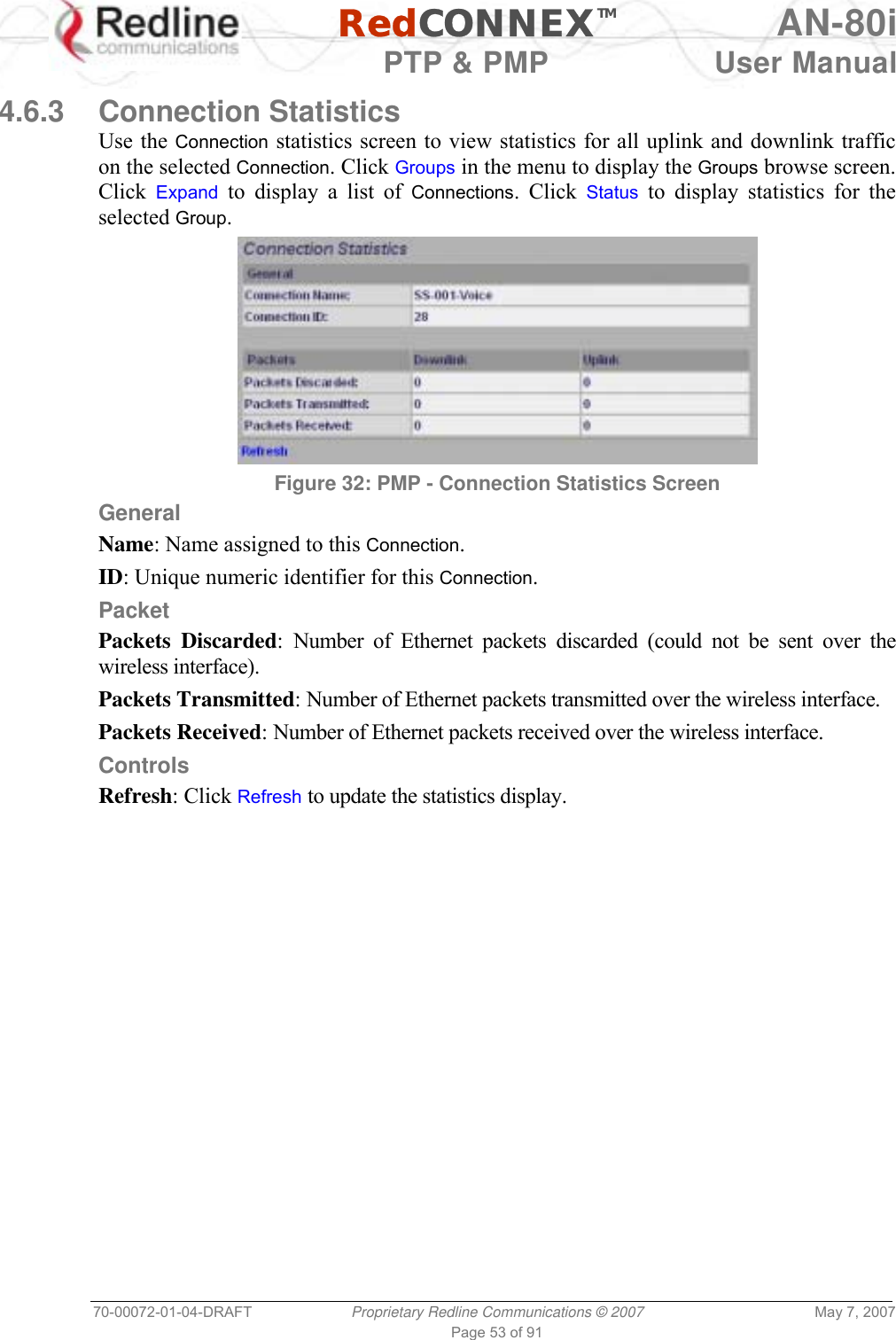   RedCONNEXTM AN-80i   PTP &amp; PMP  User Manual 70-00072-01-04-DRAFT  Proprietary Redline Communications © 2007  May 7, 2007 Page 53 of 91  4.6.3 Connection Statistics Use the Connection statistics screen to view statistics for all uplink and downlink traffic on the selected Connection. Click Groups in the menu to display the Groups browse screen. Click  Expand to display a list of Connections. Click Status to display statistics for the selected Group.  Figure 32: PMP - Connection Statistics Screen General Name: Name assigned to this Connection. ID: Unique numeric identifier for this Connection. Packet Packets Discarded: Number of Ethernet packets discarded (could not be sent over the wireless interface). Packets Transmitted: Number of Ethernet packets transmitted over the wireless interface. Packets Received: Number of Ethernet packets received over the wireless interface. Controls Refresh: Click Refresh to update the statistics display. 