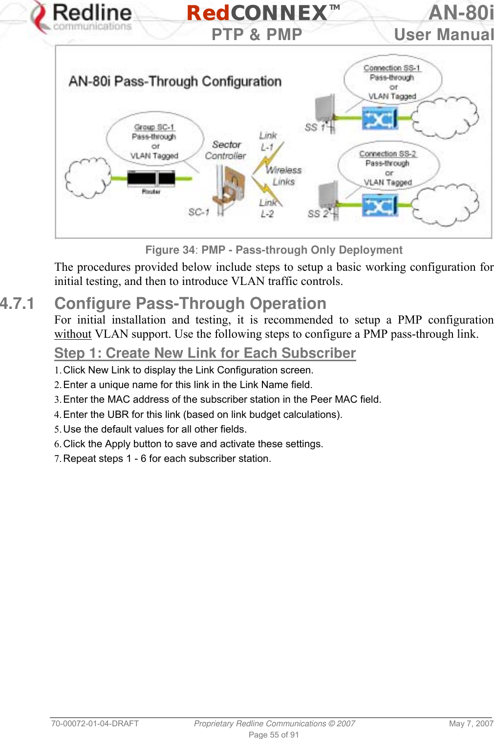   RedCONNEXTM AN-80i   PTP &amp; PMP  User Manual 70-00072-01-04-DRAFT  Proprietary Redline Communications © 2007  May 7, 2007 Page 55 of 91  Figure 34: PMP - Pass-through Only Deployment The procedures provided below include steps to setup a basic working configuration for initial testing, and then to introduce VLAN traffic controls. 4.7.1  Configure Pass-Through Operation  For initial installation and testing, it is recommended to setup a PMP configuration without VLAN support. Use the following steps to configure a PMP pass-through link. Step 1: Create New Link for Each Subscriber 1. Click New Link to display the Link Configuration screen. 2. Enter a unique name for this link in the Link Name field. 3. Enter the MAC address of the subscriber station in the Peer MAC field. 4. Enter the UBR for this link (based on link budget calculations). 5. Use the default values for all other fields. 6. Click the Apply button to save and activate these settings. 7. Repeat steps 1 - 6 for each subscriber station. 