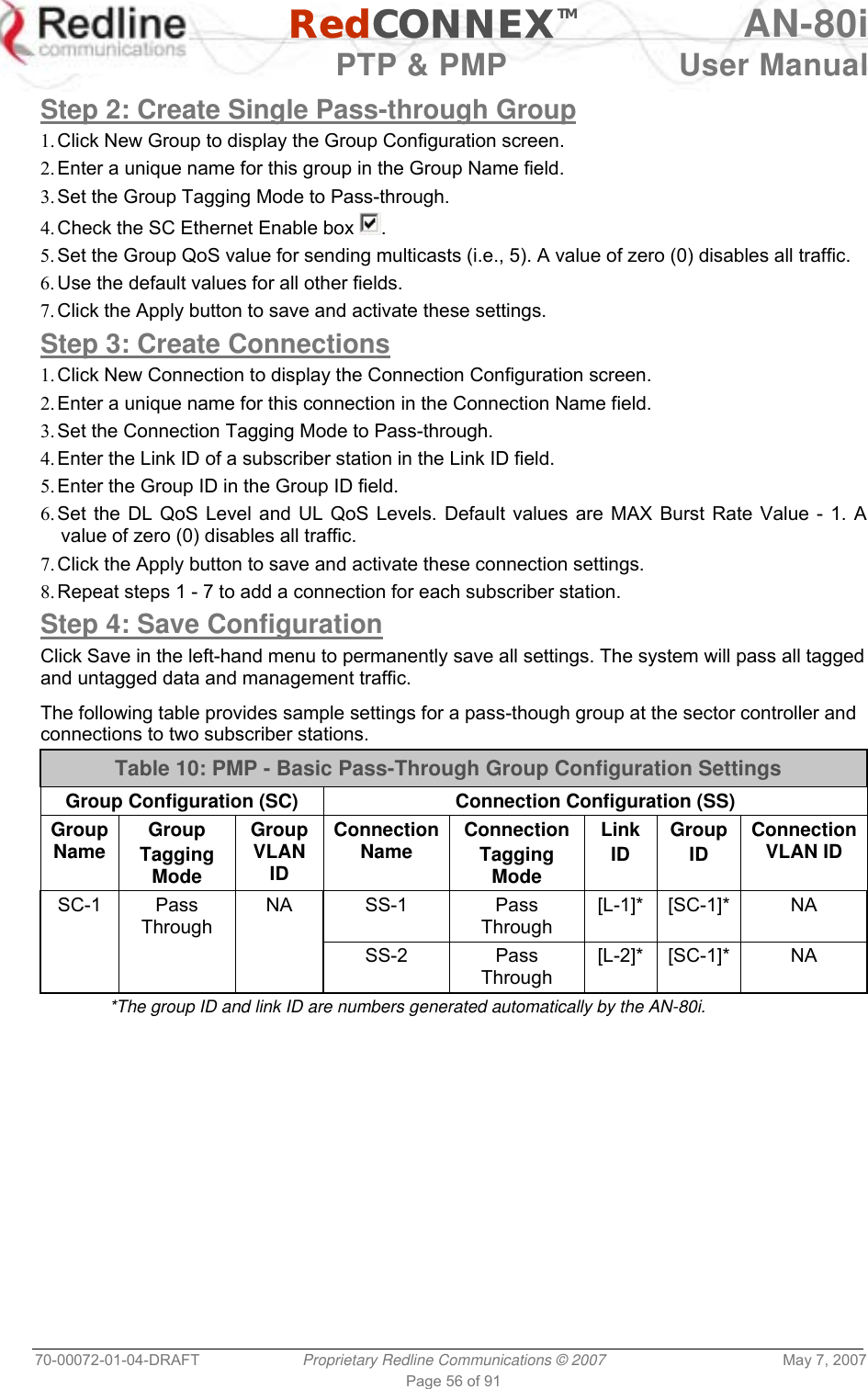   RedCONNEXTM AN-80i   PTP &amp; PMP  User Manual 70-00072-01-04-DRAFT  Proprietary Redline Communications © 2007  May 7, 2007 Page 56 of 91  Step 2: Create Single Pass-through Group 1. Click New Group to display the Group Configuration screen. 2. Enter a unique name for this group in the Group Name field.  3. Set the Group Tagging Mode to Pass-through. 4. Check the SC Ethernet Enable box  . 5. Set the Group QoS value for sending multicasts (i.e., 5). A value of zero (0) disables all traffic. 6. Use the default values for all other fields. 7. Click the Apply button to save and activate these settings. Step 3: Create Connections 1. Click New Connection to display the Connection Configuration screen. 2. Enter a unique name for this connection in the Connection Name field. 3. Set the Connection Tagging Mode to Pass-through. 4. Enter the Link ID of a subscriber station in the Link ID field. 5. Enter the Group ID in the Group ID field. 6. Set the DL QoS Level and UL QoS Levels. Default values are MAX Burst Rate Value - 1. A value of zero (0) disables all traffic. 7. Click the Apply button to save and activate these connection settings. 8. Repeat steps 1 - 7 to add a connection for each subscriber station. Step 4: Save Configuration Click Save in the left-hand menu to permanently save all settings. The system will pass all tagged and untagged data and management traffic.  The following table provides sample settings for a pass-though group at the sector controller and connections to two subscriber stations. Table 10: PMP - Basic Pass-Through Group Configuration Settings Group Configuration (SC)  Connection Configuration (SS) Group Name  Group   Tagging Mode Group VLAN ID Connection Name  Connection Tagging Mode Link ID Group ID Connection VLAN ID SC-1 Pass Through NA SS-1  Pass Through [L-1]* [SC-1]*  NA     SS-2 Pass Through [L-2]* [SC-1]*  NA *The group ID and link ID are numbers generated automatically by the AN-80i. 