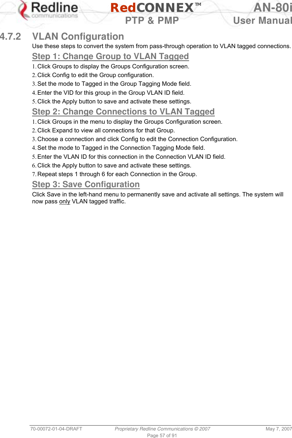   RedCONNEXTM AN-80i   PTP &amp; PMP  User Manual 70-00072-01-04-DRAFT  Proprietary Redline Communications © 2007  May 7, 2007 Page 57 of 91  4.7.2 VLAN Configuration Use these steps to convert the system from pass-through operation to VLAN tagged connections. Step 1: Change Group to VLAN Tagged 1. Click Groups to display the Groups Configuration screen. 2. Click Config to edit the Group configuration. 3. Set the mode to Tagged in the Group Tagging Mode field. 4. Enter the VID for this group in the Group VLAN ID field. 5. Click the Apply button to save and activate these settings. Step 2: Change Connections to VLAN Tagged 1. Click Groups in the menu to display the Groups Configuration screen. 2. Click Expand to view all connections for that Group. 3. Choose a connection and click Config to edit the Connection Configuration. 4. Set the mode to Tagged in the Connection Tagging Mode field. 5. Enter the VLAN ID for this connection in the Connection VLAN ID field. 6. Click the Apply button to save and activate these settings. 7. Repeat steps 1 through 6 for each Connection in the Group. Step 3: Save Configuration Click Save in the left-hand menu to permanently save and activate all settings. The system will now pass only VLAN tagged traffic.   