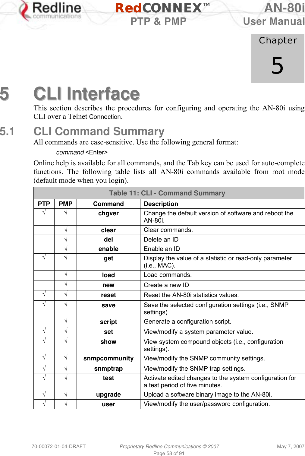   RedCONNEXTM AN-80i   PTP &amp; PMP  User Manual 70-00072-01-04-DRAFT  Proprietary Redline Communications © 2007  May 7, 2007 Page 58 of 91             Chapter 5 55  CCLLII  IInntteerrffaaccee  This section describes the procedures for configuring and operating the AN-80i using CLI over a Telnet Connection. 5.1  CLI Command Summary All commands are case-sensitive. Use the following general format:  command &lt;Enter&gt; Online help is available for all commands, and the Tab key can be used for auto-complete functions. The following table lists all AN-80i commands available from root mode (default mode when you login). Table 11: CLI - Command Summary PTP PMP  Command  Description √ √ chgver  Change the default version of software and reboot the AN-80i.  √ clear  Clear commands.  √ del  Delete an ID  √ enable  Enable an ID √ √ get  Display the value of a statistic or read-only parameter (i.e., MAC).   √ load  Load commands.  √ new  Create a new ID √ √ reset  Reset the AN-80i statistics values. √ √ save  Save the selected configuration settings (i.e., SNMP settings)  √ script  Generate a configuration script. √ √ set  View/modify a system parameter value. √ √ show  View system compound objects (i.e., configuration settings). √ √ snmpcommunity  View/modify the SNMP community settings. √ √ snmptrap  View/modify the SNMP trap settings. √ √ test  Activate edited changes to the system configuration for a test period of five minutes. √ √ upgrade  Upload a software binary image to the AN-80i. √ √ user  View/modify the user/password configuration.  