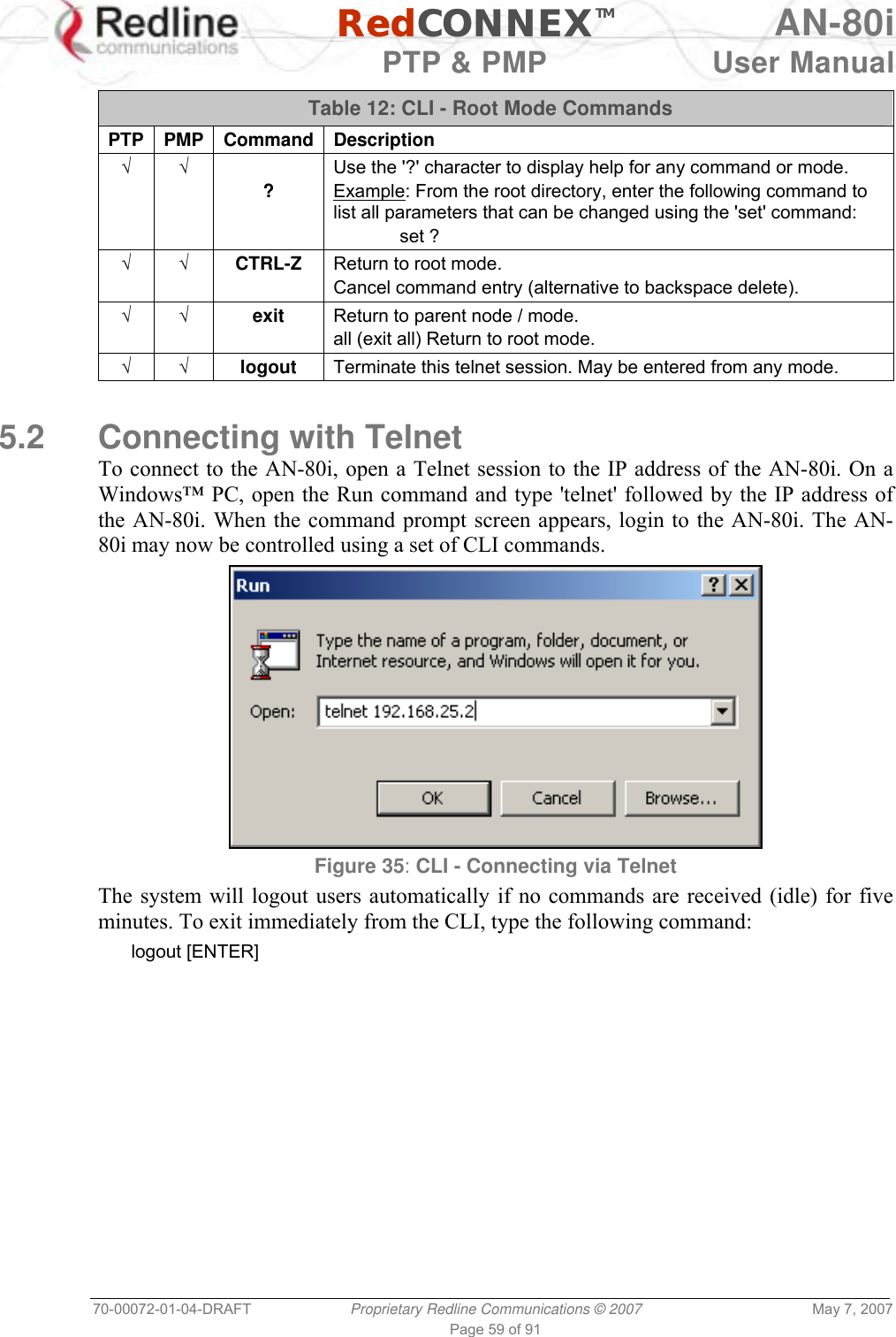   RedCONNEXTM AN-80i   PTP &amp; PMP  User Manual 70-00072-01-04-DRAFT  Proprietary Redline Communications © 2007  May 7, 2007 Page 59 of 91  Table 12: CLI - Root Mode Commands PTP PMP Command Description √ √  ? Use the &apos;?&apos; character to display help for any command or mode. Example: From the root directory, enter the following command to list all parameters that can be changed using the &apos;set&apos; command:  set ? √ √ CTRL-Z  Return to root mode. Cancel command entry (alternative to backspace delete). √ √ exit  Return to parent node / mode. all (exit all) Return to root mode. √ √ logout  Terminate this telnet session. May be entered from any mode.  5.2 Connecting with Telnet To connect to the AN-80i, open a Telnet session to the IP address of the AN-80i. On a Windows™ PC, open the Run command and type &apos;telnet&apos; followed by the IP address of the AN-80i. When the command prompt screen appears, login to the AN-80i. The AN-80i may now be controlled using a set of CLI commands.  Figure 35: CLI - Connecting via Telnet The system will logout users automatically if no commands are received (idle) for five minutes. To exit immediately from the CLI, type the following command: logout [ENTER]  
