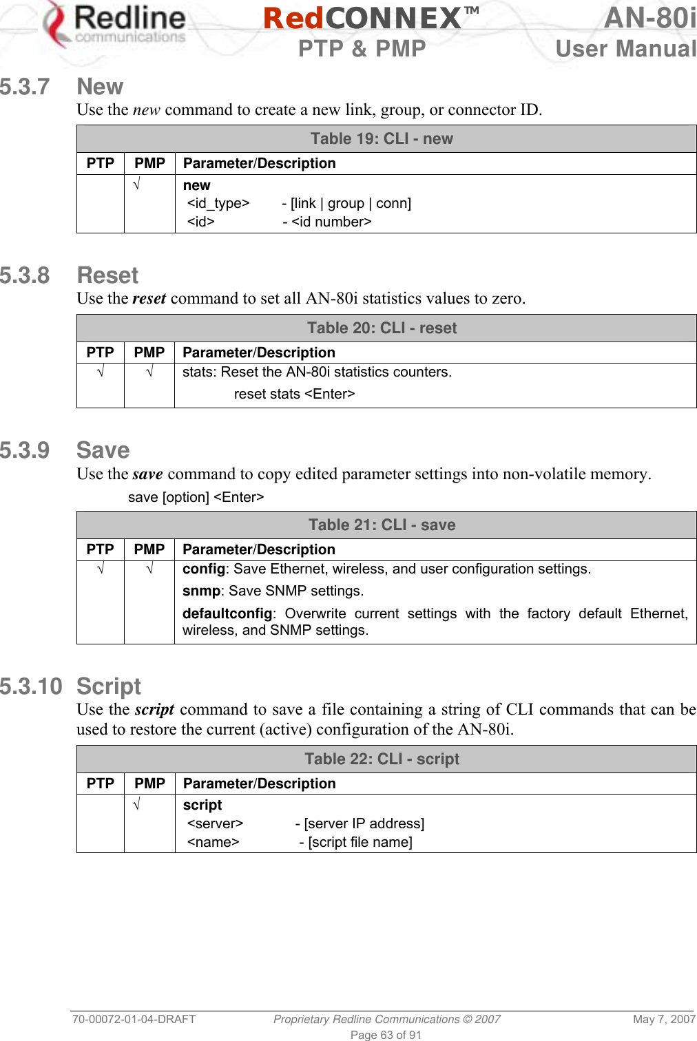   RedCONNEXTM AN-80i   PTP &amp; PMP  User Manual 70-00072-01-04-DRAFT  Proprietary Redline Communications © 2007  May 7, 2007 Page 63 of 91  5.3.7 New Use the new command to create a new link, group, or connector ID. Table 19: CLI - new PTP PMP Parameter/Description  √ new  &lt;id_type&gt;        - [link | group | conn]  &lt;id&gt;                 - &lt;id number&gt;  5.3.8 Reset Use the reset command to set all AN-80i statistics values to zero. Table 20: CLI - reset PTP PMP Parameter/Description  √ √  stats: Reset the AN-80i statistics counters.  reset stats &lt;Enter&gt;  5.3.9 Save Use the save command to copy edited parameter settings into non-volatile memory.  save [option] &lt;Enter&gt; Table 21: CLI - save PTP PMP Parameter/Description √ √ config: Save Ethernet, wireless, and user configuration settings. snmp: Save SNMP settings. defaultconfig: Overwrite current settings with the factory default Ethernet, wireless, and SNMP settings.  5.3.10 Script Use the script command to save a file containing a string of CLI commands that can be used to restore the current (active) configuration of the AN-80i.  Table 22: CLI - script PTP PMP Parameter/Description  √ script  &lt;server&gt;             - [server IP address]  &lt;name&gt;               - [script file name]  