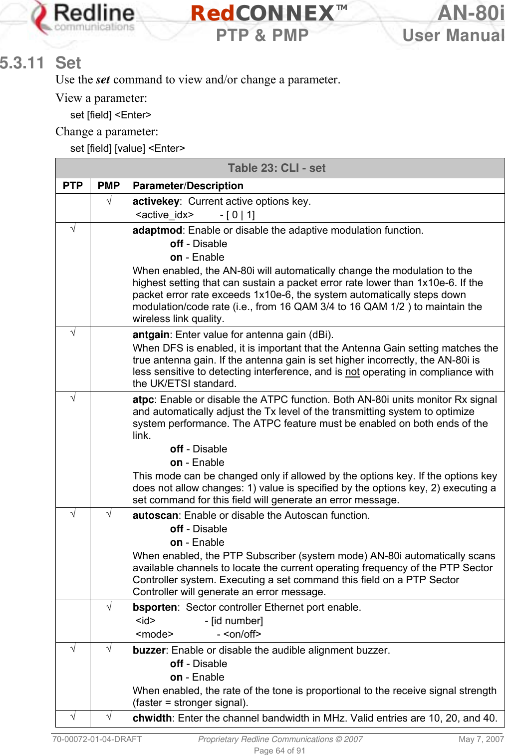   RedCONNEXTM AN-80i   PTP &amp; PMP  User Manual 70-00072-01-04-DRAFT  Proprietary Redline Communications © 2007  May 7, 2007 Page 64 of 91  5.3.11 Set Use the set command to view and/or change a parameter. View a parameter: set [field] &lt;Enter&gt; Change a parameter: set [field] [value] &lt;Enter&gt; Table 23: CLI - set PTP PMP Parameter/Description  √ activekey:  Current active options key.  &lt;active_idx&gt;         - [ 0 | 1] √  adaptmod: Enable or disable the adaptive modulation function.  off - Disable  on - Enable When enabled, the AN-80i will automatically change the modulation to the highest setting that can sustain a packet error rate lower than 1x10e-6. If the packet error rate exceeds 1x10e-6, the system automatically steps down modulation/code rate (i.e., from 16 QAM 3/4 to 16 QAM 1/2 ) to maintain the wireless link quality. √  antgain: Enter value for antenna gain (dBi). When DFS is enabled, it is important that the Antenna Gain setting matches the true antenna gain. If the antenna gain is set higher incorrectly, the AN-80i is less sensitive to detecting interference, and is not operating in compliance with the UK/ETSI standard. √  atpc: Enable or disable the ATPC function. Both AN-80i units monitor Rx signal and automatically adjust the Tx level of the transmitting system to optimize system performance. The ATPC feature must be enabled on both ends of the link.  off - Disable  on - Enable  This mode can be changed only if allowed by the options key. If the options key does not allow changes: 1) value is specified by the options key, 2) executing a set command for this field will generate an error message. √ √ autoscan: Enable or disable the Autoscan function.  off - Disable  on - Enable  When enabled, the PTP Subscriber (system mode) AN-80i automatically scans available channels to locate the current operating frequency of the PTP Sector Controller system. Executing a set command this field on a PTP Sector Controller will generate an error message.  √ bsporten:  Sector controller Ethernet port enable.  &lt;id&gt;                 - [id number]  &lt;mode&gt;               - &lt;on/off&gt; √ √ buzzer: Enable or disable the audible alignment buzzer.  off - Disable  on - Enable When enabled, the rate of the tone is proportional to the receive signal strength (faster = stronger signal). √ √ chwidth: Enter the channel bandwidth in MHz. Valid entries are 10, 20, and 40. 