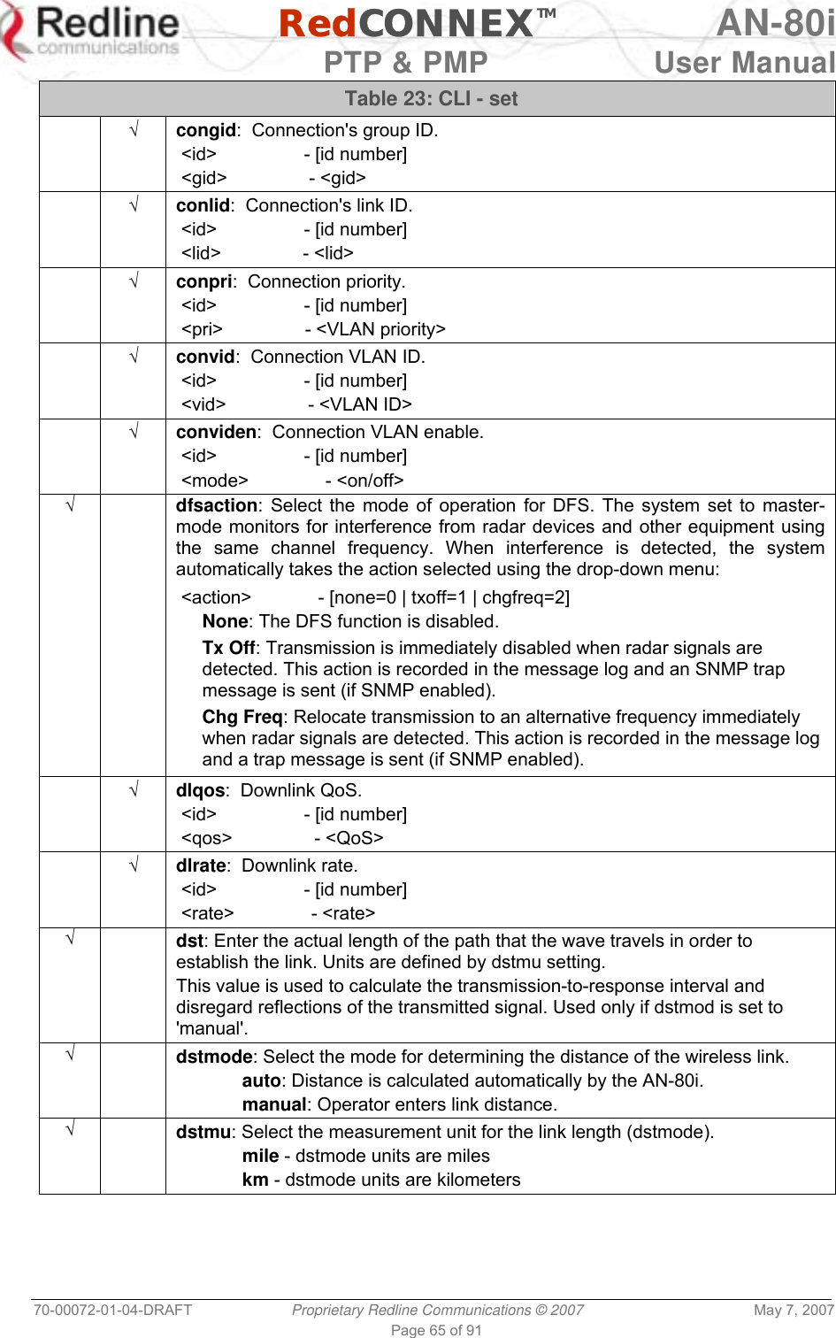   RedCONNEXTM AN-80i   PTP &amp; PMP  User Manual 70-00072-01-04-DRAFT  Proprietary Redline Communications © 2007  May 7, 2007 Page 65 of 91 Table 23: CLI - set  √ congid:  Connection&apos;s group ID.  &lt;id&gt;                 - [id number]  &lt;gid&gt;                - &lt;gid&gt;  √ conlid:  Connection&apos;s link ID.  &lt;id&gt;                 - [id number]  &lt;lid&gt;                - &lt;lid&gt;  √ conpri:  Connection priority.  &lt;id&gt;                 - [id number]  &lt;pri&gt;                - &lt;VLAN priority&gt;  √ convid:  Connection VLAN ID.  &lt;id&gt;                 - [id number]  &lt;vid&gt;                - &lt;VLAN ID&gt;  √ conviden:  Connection VLAN enable.  &lt;id&gt;                 - [id number]  &lt;mode&gt;               - &lt;on/off&gt; √  dfsaction: Select the mode of operation for DFS. The system set to master-mode monitors for interference from radar devices and other equipment using the same channel frequency. When interference is detected, the system automatically takes the action selected using the drop-down menu:  &lt;action&gt;             - [none=0 | txoff=1 | chgfreq=2] None: The DFS function is disabled. Tx Off: Transmission is immediately disabled when radar signals are detected. This action is recorded in the message log and an SNMP trap message is sent (if SNMP enabled). Chg Freq: Relocate transmission to an alternative frequency immediately when radar signals are detected. This action is recorded in the message log and a trap message is sent (if SNMP enabled).  √ dlqos:  Downlink QoS.  &lt;id&gt;                 - [id number]  &lt;qos&gt;                - &lt;QoS&gt;  √ dlrate:  Downlink rate.  &lt;id&gt;                 - [id number]  &lt;rate&gt;               - &lt;rate&gt; √  dst: Enter the actual length of the path that the wave travels in order to establish the link. Units are defined by dstmu setting. This value is used to calculate the transmission-to-response interval and disregard reflections of the transmitted signal. Used only if dstmod is set to &apos;manual&apos;. √  dstmode: Select the mode for determining the distance of the wireless link.  auto: Distance is calculated automatically by the AN-80i.  manual: Operator enters link distance. √  dstmu: Select the measurement unit for the link length (dstmode).  mile - dstmode units are miles  km - dstmode units are kilometers 
