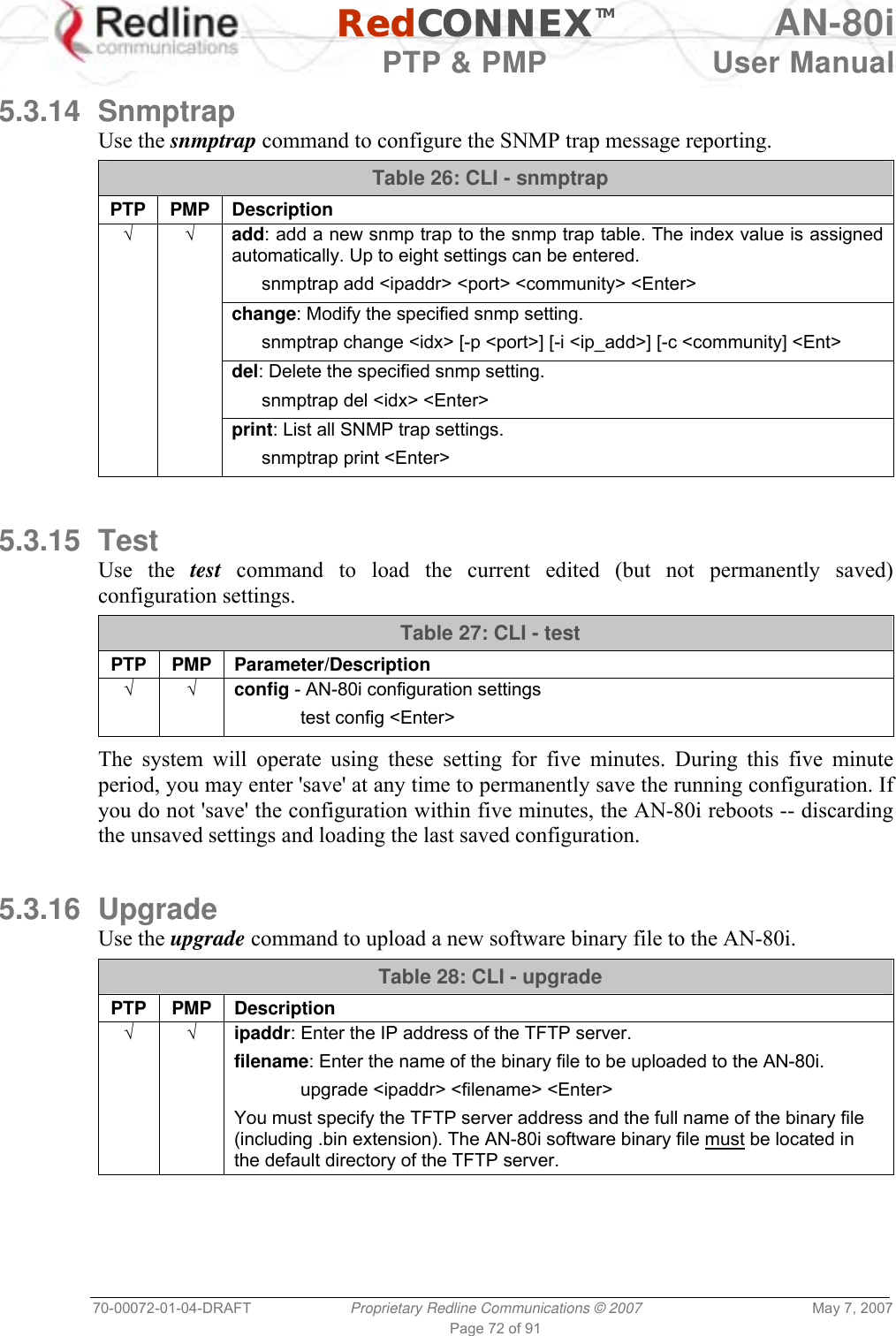   RedCONNEXTM AN-80i   PTP &amp; PMP  User Manual 70-00072-01-04-DRAFT  Proprietary Redline Communications © 2007  May 7, 2007 Page 72 of 91  5.3.14 Snmptrap Use the snmptrap command to configure the SNMP trap message reporting. Table 26: CLI - snmptrap PTP PMP Description √ √ add: add a new snmp trap to the snmp trap table. The index value is assigned automatically. Up to eight settings can be entered.   snmptrap add &lt;ipaddr&gt; &lt;port&gt; &lt;community&gt; &lt;Enter&gt;   change: Modify the specified snmp setting.   snmptrap change &lt;idx&gt; [-p &lt;port&gt;] [-i &lt;ip_add&gt;] [-c &lt;community] &lt;Ent&gt;   del: Delete the specified snmp setting.    snmptrap del &lt;idx&gt; &lt;Enter&gt;   print: List all SNMP trap settings.    snmptrap print &lt;Enter&gt;   5.3.15 Test Use the test command to load the current edited (but not permanently saved) configuration settings.  Table 27: CLI - test PTP PMP Parameter/Description √ √ config - AN-80i configuration settings  test config &lt;Enter&gt;  The system will operate using these setting for five minutes. During this five minute period, you may enter &apos;save&apos; at any time to permanently save the running configuration. If you do not &apos;save&apos; the configuration within five minutes, the AN-80i reboots -- discarding the unsaved settings and loading the last saved configuration.  5.3.16 Upgrade Use the upgrade command to upload a new software binary file to the AN-80i. Table 28: CLI - upgrade PTP PMP Description √ √   ipaddr: Enter the IP address of the TFTP server. filename: Enter the name of the binary file to be uploaded to the AN-80i.  upgrade &lt;ipaddr&gt; &lt;filename&gt; &lt;Enter&gt; You must specify the TFTP server address and the full name of the binary file (including .bin extension). The AN-80i software binary file must be located in the default directory of the TFTP server.  