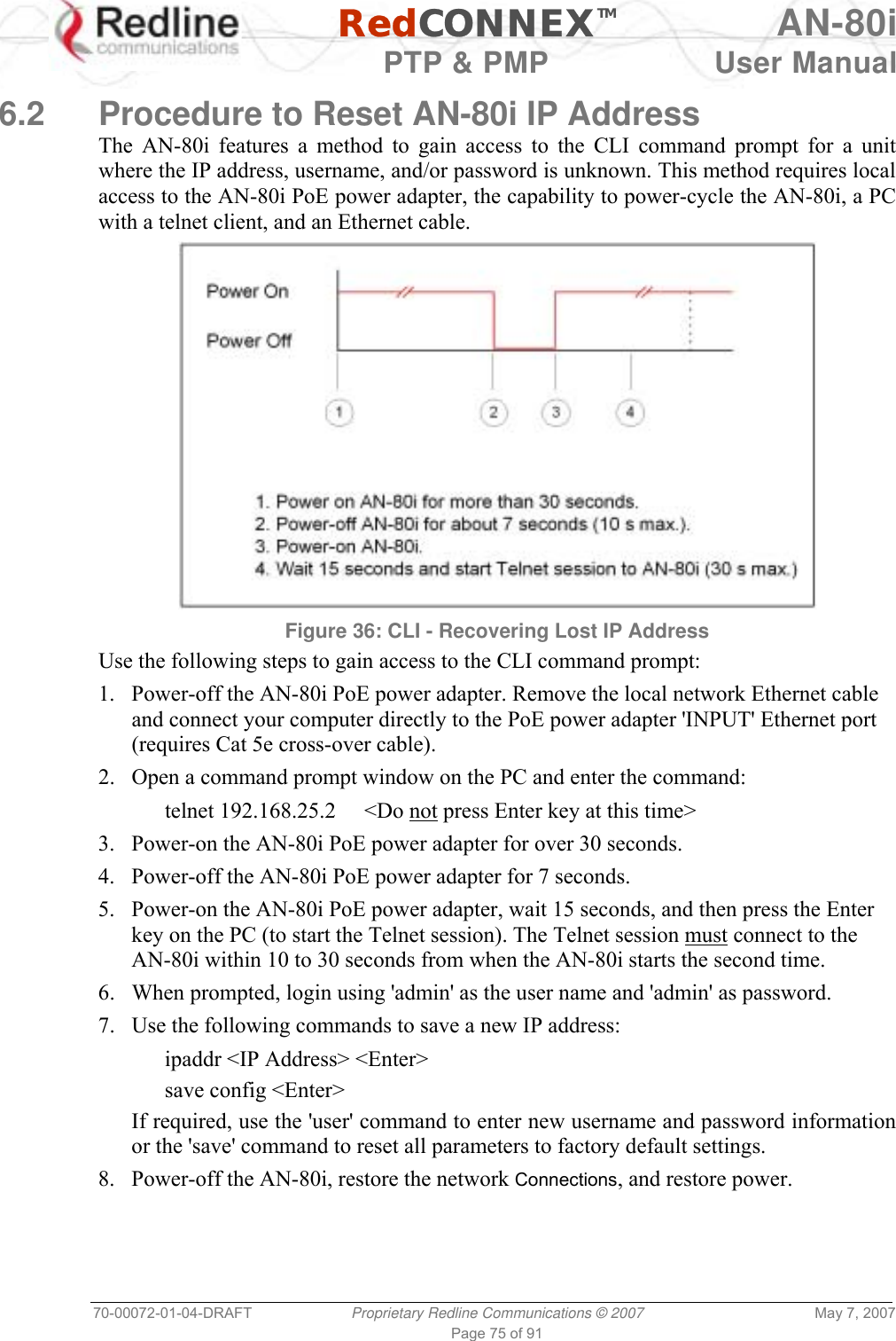   RedCONNEXTM AN-80i   PTP &amp; PMP  User Manual 70-00072-01-04-DRAFT  Proprietary Redline Communications © 2007  May 7, 2007 Page 75 of 91  6.2  Procedure to Reset AN-80i IP Address The AN-80i features a method to gain access to the CLI command prompt for a unit where the IP address, username, and/or password is unknown. This method requires local access to the AN-80i PoE power adapter, the capability to power-cycle the AN-80i, a PC with a telnet client, and an Ethernet cable.   Figure 36: CLI - Recovering Lost IP Address Use the following steps to gain access to the CLI command prompt: 1.  Power-off the AN-80i PoE power adapter. Remove the local network Ethernet cable and connect your computer directly to the PoE power adapter &apos;INPUT&apos; Ethernet port (requires Cat 5e cross-over cable). 2.  Open a command prompt window on the PC and enter the command:   telnet 192.168.25.2  &lt;Do not press Enter key at this time&gt; 3.  Power-on the AN-80i PoE power adapter for over 30 seconds. 4.  Power-off the AN-80i PoE power adapter for 7 seconds. 5.  Power-on the AN-80i PoE power adapter, wait 15 seconds, and then press the Enter key on the PC (to start the Telnet session). The Telnet session must connect to the AN-80i within 10 to 30 seconds from when the AN-80i starts the second time. 6.  When prompted, login using &apos;admin&apos; as the user name and &apos;admin&apos; as password. 7.  Use the following commands to save a new IP address:   ipaddr &lt;IP Address&gt; &lt;Enter&gt;  save config &lt;Enter&gt; If required, use the &apos;user&apos; command to enter new username and password information or the &apos;save&apos; command to reset all parameters to factory default settings. 8.  Power-off the AN-80i, restore the network Connections, and restore power. 