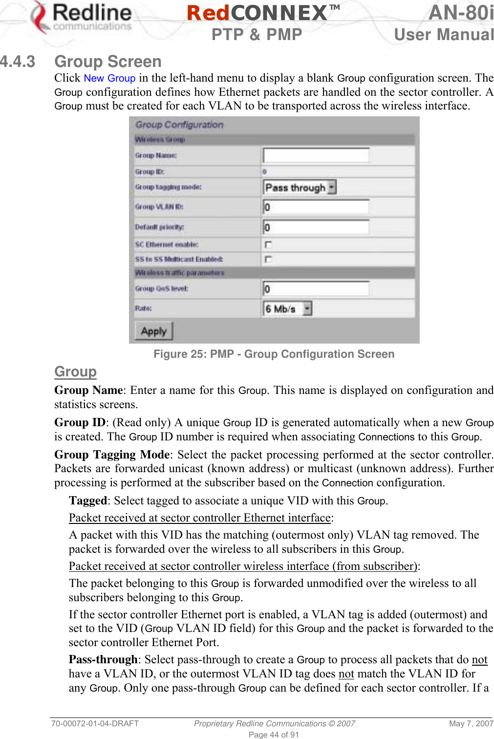   RedCONNEXTM AN-80i   PTP &amp; PMP  User Manual 70-00072-01-04-DRAFT  Proprietary Redline Communications © 2007  May 7, 2007 Page 44 of 91  4.4.3 Group Screen Click New Group in the left-hand menu to display a blank Group configuration screen. The Group configuration defines how Ethernet packets are handled on the sector controller. A Group must be created for each VLAN to be transported across the wireless interface.  Figure 25: PMP - Group Configuration Screen  Group Group Name: Enter a name for this Group. This name is displayed on configuration and statistics screens. Group ID: (Read only) A unique Group ID is generated automatically when a new Group is created. The Group ID number is required when associating Connections to this Group. Group Tagging Mode: Select the packet processing performed at the sector controller. Packets are forwarded unicast (known address) or multicast (unknown address). Further processing is performed at the subscriber based on the Connection configuration. Tagged: Select tagged to associate a unique VID with this Group. Packet received at sector controller Ethernet interface: A packet with this VID has the matching (outermost only) VLAN tag removed. The packet is forwarded over the wireless to all subscribers in this Group. Packet received at sector controller wireless interface (from subscriber): The packet belonging to this Group is forwarded unmodified over the wireless to all subscribers belonging to this Group.  If the sector controller Ethernet port is enabled, a VLAN tag is added (outermost) and set to the VID (Group VLAN ID field) for this Group and the packet is forwarded to the sector controller Ethernet Port. Pass-through: Select pass-through to create a Group to process all packets that do not have a VLAN ID, or the outermost VLAN ID tag does not match the VLAN ID for any Group. Only one pass-through Group can be defined for each sector controller. If a 